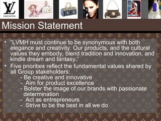 Mission Statement
• “LVMH must continue to be synonymous with both
elegance and creativity. Our products, and the cultural
values they embody, blend tradition and innovation, and
kindle dream and fantasy.”
• Five priorities reflect the fundamental values shared by
all Group stakeholders:
- Be creative and innovative
- Aim for product excellence
- Bolster the image of our brands with passionate
determination
- Act as entrepreneurs
- Strive to be the best in all we do
 