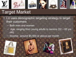 Target Market
• LV uses demographic targeting strategy to target
their customers
– Both men and women
– Age: ranging from young adults to seniors (22 – 65 yrs
old)
– Income: around $5,500 or above per month
 