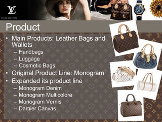 • Main Products: Leather Bags and
Wallets
– Handbags
– Luggage
– Cosmetic Bags
• Original Product Line: Monogram
• Expanded its product line
– Monogram Denim
– Monogram Multicolore
– Monogram Vernis
– Damier Canvas
Product
 