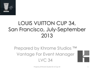 LOUIS VUITTON CUP 34,
San Francisco, July-September
2013
Prepared by Khrome Studios ™
Vantage For Event Manager
LVC 34
Property of Khrome Studios for LV Cup 34 1
 