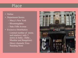 • Online
• Department Stores:
– Macy’s New York
– Bloomingdales
– Saks Fifth Avenue
• Exclusive Distribution
– Limited number of stores
and retailers ( only 3
stores in India ; Delhi ,
Mumbai and Bangalore)
– Direct channels: Free-
Standing Store
Place
 