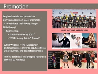 Emphasize on brand promotion
Don’t emphasize on sales promotion
– To reinforce their luxury image
PR is through
– Sponsorship
• “Louis Vuitton Cup 2007”
• “LVMH Young Artists’ Award”
LOUIS VUITTON'S AMERICA'S CUP
LVMH Website - “The Magazines”–
Endorsements: Jennifer Lopez, Kate Moss,
Uma Thurman, and Scarlett Johansson
In India celebrities like Deepika Padukone
carries a LV handbag
Promotion
 