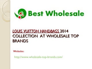 LLOOUUIISS VVUUIITTTTOONN HHAANNDDBBAAGGSS 22001144 
CCOOLLLLEECCTTIIOONN AATT WWHHOOLLEESSAALLEE TTOOPP 
BBRRAANNDDSS 
Website: 
http://www.wholesale-top-brands.com/ 
 