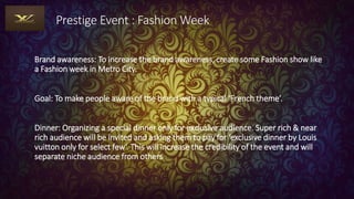Prestige Event : Fashion Week
Brand awareness: To increase the brand awareness, create some Fashion show like
a Fashion week in Metro City.
Goal: To make people aware of the brand with a typical ‘French theme’.
Dinner: Organizing a special dinner only for exclusive audience. Super rich & near
rich audience will be invited and asking them to pay for ‘exclusive dinner by Louis
vuitton only for select few‘. This will increase the credibility of the event and will
separate niche audience from others
 