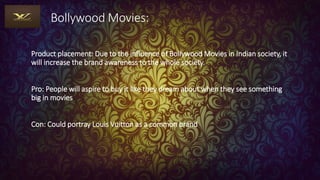 Bollywood Movies:
Product placement: Due to the influence of Bollywood Movies in Indian society, it
will increase the brand awareness to the whole society.
Pro: People will aspire to buy it like they dream about when they see something
big in movies
Con: Could portray Louis Vuitton as a common brand
 