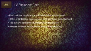 LV Exclusive Card:
• Cards to those people who are already familiar with the brand.
• Different cards relate to your level of purchase (Silver, Gold, Platinum)
• This card will have some advantages and extra services
• Increase the brand loyalty and the feeling of the exclusivity
 