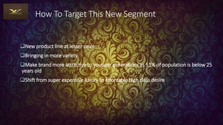 How To Target This New Segment
New product line at lesser price
Bringing in more variety
Make brand more attractive to younger generations as 51% of population is below 25
years old
Shift from super expensive luxury to affordable high class desire
 