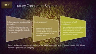 Luxury Consumers Segment
1. For superior functionality
& quality
• wealthier, older, extensive pre
purchase search, logical buying
decision, willing to pay premium
for high value
2. As a reward
• status symbols, personal
statement that they have
“arrived”, highly driven by desire
to succeed, but keen on not
appearing lavish
3. As means of self-
Indulgence
• feel good actor, emotional buying
decision, not concerned with
product longevity or value,
younger consumers, and males
are more than females
American Express study- the mindset of the Indian consumer was a desire to prove that “I have
made it”- placed in 2nd category
 