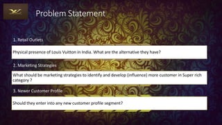 Problem Statement
1. Retail Outlets
Physical presence of Louis Vuitton in India. What are the alternative they have?
2. Marketing Strategies
What should be marketing strategies to identify and develop (influence) more customer in Super rich
category ?
3. Newer Customer Profile
Should they enter into any new customer profile segment?
 