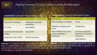 Physical Presence Of Louis Vuitton In India-All Alternative
ALTERNATIVE 3: EXPANDING THROUGH MORE HOTELS
Pros Cons
Experience in doing so losing other expansion
possibilities
Less Costly less visibility
targeting both locals and
foreign
less control
Awareness of LV’s Status limited customers
ALTERNATIVE 4: OPEN LV’S INDEPENDENT STORES
Pros Cons
More Flexibility to company Costly
flexibility in designing LV’s
stores
Troublesome
More visibility and a more
precise targeting of
customers
very loose regulatory
framework on property
ownership
Legal Disputes
Inference: LV’s original choice of expanding through hotels in
India is understandable, as it allowed the company not to
expose itself to India’s uncertain environment and maintain the
LV’s standing as an exclusive luxury brand.
Inference: In doing so, the company will not be relying on
existing infrastructure and will be fully in control of its
destiny in the Indian market
 