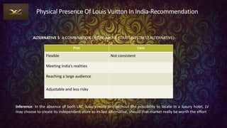 Physical Presence Of Louis Vuitton In India-Recommendation
ALTERNATIVE 5: A COMBINATION OF THE ABOVE STRATEGIES (BEST ALTERNATIVE):
Pros Cons
Flexible Not consistent
Meeting India’s realities
Reaching a large audience
Adjustable and less risky
Inference: In the absence of both LRC, luxury malls and without the possibility to locate in a luxury hotel, LV
may choose to create its independent store as its last alternative, should that market really be worth the effort
 