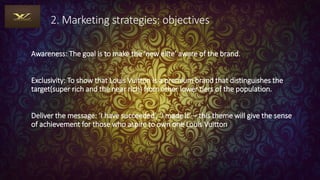 2. Marketing strategies: objectives
Awareness: The goal is to make the ‘new elite’ aware of the brand.
Exclusivity: To show that Louis Vuitton is a premium brand that distinguishes the
target(super rich and the near rich) from other lower tiers of the population.
Deliver the message: ‘I have succeeded’, ‘I made it’ – this theme will give the sense
of achievement for those who aspire to own one Louis Vuitton
 