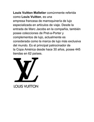 Louis Vuitton Malletier comúnmente referida
como Louis Vuitton, es una
empresa francesa de marroquinería de lujo
especializada en artículos de viaje. Desde la
entrada de Marc Jacobs en la compañía, también
posee colecciones de Pret-a-Porter y
complementos de lujo, actualmente es
considerada como la marca de lujo más exclusiva
del mundo. Es el principal patrocinador de
la Copa América desde hace 30 años, posee 445
tiendas en 62 países.
 