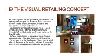 E/ THE VISUAL RETAILING CONCEPT
LV montaigne is a trendy and elegant commercial
concept focusing on the ready-to-wear collection,
leather goods,shoes,jewelleries,watches and
accessories for men and women.
Key seasonal trends are highlighted into in -store
window displays.Hot shop displays are found
immediately inside the store entrance, featuring the
latest trends.
Soft and pastel tones of brown and beige feature
accross the two floors (A/B store level hierarchy).
Technology is at the forefront of LV montaigne retail,
placing the store at the leading edge of store design
but without being overused and seen as gimmicky:
 