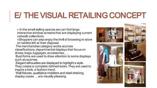 E/ THE VISUAL RETAILING CONCEPT
● In the small selling spaces we can find large
interactive window screens that are displaying current
catwalk collections.
●Shoppers can also enjoy the thrill of browsing in-store
on tablets left at their disposal.
The merchandise category works accross
classifications,departmental displays that focus on
shoes,bags,luggages,accessories,…
Bust forms are used to draw attention to some displays
such as scarves.
Elegant silhouettes are displayed to highlight a style.
They create a complete defined looks.They are used to
inspire a look,a fashion trend.
Wall fixtures, qualitative mobiliers and retail shelving,
display cases,…are visually pleasing.
 