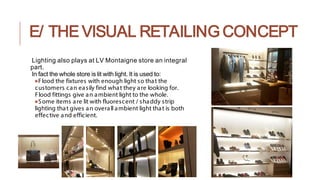 E/ THE VISUAL RETAILING CONCEPT
Lighting also plays at LV Montaigne store an integral
part.
In fact the whole store is lit with light. It is used to:
●Flood the fixtures with enough light so that the
customers can easily find what they are looking for.
Flood fittings give an ambient light to the whole.
●Some items are lit with fluorescent / shaddy strip
lighting that gives an overall ambient light that is both
effective and efficient.
 