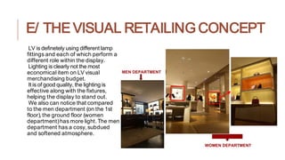 E/ THE VISUAL RETAILING CONCEPT
LV is definetely using different lamp
fittings and each of which perform a
different role within the display.
Lighting is clearly not the most
economical item on LV visual
merchandising budget.
It is of good quality, the lighting is
effective along with the fixtures,
helping the display to stand out.
We also can notice that compared
to the men department (on the 1st
floor),the ground floor (women
department)has more light.The men
department has a cosy, subdued
and softened atmosphere.
WOMEN DEPARTMENT
MEN DEPARTMENT
 