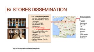 B/ STORES DISSEMINATION
http://fr.louisvuitton.com/fra-fr/magasins/
- Zoom in France:
Paris
Bordeaux
Cannes
Courchevel
Deauville
Lille
Lyon
Marseille
Monaco
Nice
Saint Tropez
Strasbourg
Toulouse
● LV Paris Champs-Elysées
(av. des Champs Elysées)
● LV Paris Vendôme (Place
Vendôme)
● Paris Printemps
Haussmann (Bvd
Haussmann)
● LV Paris Montaigne
○ 22, avenue Montaigne
● LV Paris Saint-Germain-
des-Prés (Bvd Saint-
Germain)
● Les Galeries Lafayette (Bvd
Haussmann)
● Le Bon Marché (Rue de
Sèvres)
 