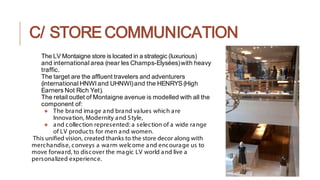 C/ STORE COMMUNICATION
The LV Montaigne store is located in a strategic (luxurious)
and international area (near les Champs-Elysées)with heavy
traffic.
The target are the affluent travelers and adventurers
(international HNWI and UHNWI)and the HENRYS (High
Earners Not Rich Yet).
The retail outlet of Montaigne avenue is modelled with all the
component of:
● The brand image and brand values which are
Innovation, Modernity and Style,
● and collection represented: a selection of a wide range
of LV products for men and women.
This unified vision, created thanks to the store decor along with
merchandise, conveys a warm welcome and encourage us to
move forward, to discover the magic LV world and live a
personalized experience.
 