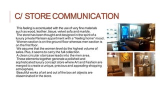 C/ STORE COMMUNICATION
This feeling is accentuated with the use of very fine materials
such as wood,leather,tissue,velvet sofa and marble.
The store has been thought and designed in the spirit of a
luxury private Parisian appartment with a “feeling home” mood.
Women section is on the ground floor whereas men section is
on the first floor.
We assume that the women level do the highest volume of
sales.Plus,it seems to carry the full collection.
A clean circular staircase leads into the men area.
These elements together generate a polished and
sophisticated luxury concept store where Art and Fashion are
merged to create a unique,precious and appealing shopping
atmosphere.
Beautiful works of art and out of the box art objects are
disseminated in the store.
 