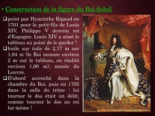 • Construction de la figure du Roi Soleil
peint par Hyacinthe Rigaud en
1701 pour le petit-fils de Louis
XIV, Philippe V devenu roi
d’Espagne. Louis XIV a aimé le
tableau au point de le garder !
huile sur toile de 2,77 m sur
1,94 m (le Roi mesure environ
2 m sur le tableau, en réalité
environ 1,60 m), musée du
Louvre.
D’abord accroché dans la
chambre du Roi, puis en 1702
dans la salle du trône : lui
tourner le dos était un délit,
comme tourner le dos au roi
lui-même !
 
