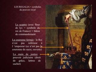 LES REGALIA = symboles
du pouvoir royal
Le sceptre (avec fleur
de lys = symbole du
roi de France) = bâton
de commandement
La couronne fermée : le Roi
n’est pas inférieur à
l ’empereur (ce n’est pas la
couronne du sacre, ouverte)
La main de justice :
pouvoir judiciaire (droit
de grâce, lettres de
cachet)
 