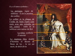 Il y a d’autres symboles :
La perruque, signe de
noblesse : il est le premier
des nobles
Le collier et la plaque de
l’ordre du Saint Esprit (une
croix avec une colombe en
son centre) : ordre de la
noblesse unie autour du Roi
Le trône, symbole
d’autorité
Le manteau bleu doublé
d’hermine et décoré de
fleurs de lys : le roi est
sacré, de droit divin
 