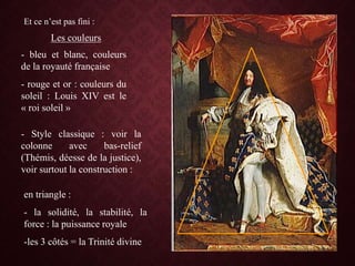 Et ce n’est pas fini :
- bleu et blanc, couleurs
de la royauté française
- rouge et or : couleurs du
soleil : Louis XIV est le
« roi soleil »
Les couleurs
- Style classique : voir la
colonne avec bas-relief
(Thémis, déesse de la justice),
voir surtout la construction :
en triangle :
- la solidité, la stabilité, la
force : la puissance royale
-les 3 côtés = la Trinité divine
 