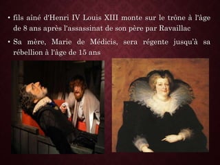 • fils aîné d'Henri IV Louis XIII monte sur le trône à l'âge
de 8 ans après l'assassinat de son père par Ravaillac
• Sa mère, Marie de Médicis, sera régente jusqu’à sa
rébellion à l'âge de 15 ans
 