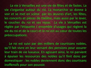 La vie à Versailles est une vie de fêtes et de fastes. La
vie s’organise autour du roi. La monarchie se donne à
voir et se met en scène par les œuvres d’art, les fêtes,
les concerts et pièces de théâtre, mais aussi par le lever,
le coucher du roi et ses repas. La vie à Versailles est
réglée par l’étiquette ( ensemble d’usages qui règlent la
vie du roi et de la cour) et le roi est au cœur de toutes les
préoccupations.
Le roi est suivi par des milliers de courtisans nobles,
qu’il fait vivre en leur versant des pensions pour assurer
leur train de vie luxueux. En agissant ainsi, le roi parvient
à épuiser les ressources des nobles qu’il finit donc par
domestiquer : les nobles deviennent donc des courtisans
inoffensifs pour son pouvoir.
 