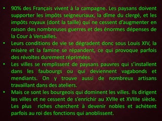 • 90% des Français vivent à la campagne. Les paysans doivent
supporter les impôts seigneuriaux, la dîme du clergé, et les
impôts royaux (dont la taille) qui ne cessent d’augmenter en
raison des nombreuses guerres et des énormes dépenses de
la Cour à Versailles.
• Leurs conditions de vie se dégradent donc sous Louis XIV, la
misère et la famine se répandent, ce qui provoque parfois
des révoltes durement réprimées.
• Les villes se remplissent de paysans pauvres qui s’installent
dans les faubourgs ou qui deviennent vagabonds et
mendiants. On y trouve aussi de nombreux artisans
travaillant dans des ateliers.
• Mais ce sont les bourgeois qui dominent les villes. Ils dirigent
les villes et ne cessent de s’enrichir au XVIIe et XVIIIe siècle.
Les plus riches cherchent à devenir nobles et achètent
parfois au roi des fonctions qui anoblissent.
 