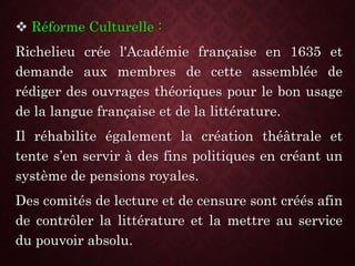  Réforme Culturelle :
Richelieu crée l'Académie française en 1635 et
demande aux membres de cette assemblée de
rédiger des ouvrages théoriques pour le bon usage
de la langue française et de la littérature.
Il réhabilite également la création théâtrale et
tente s’en servir à des fins politiques en créant un
système de pensions royales.
Des comités de lecture et de censure sont créés afin
de contrôler la littérature et la mettre au service
du pouvoir absolu.
 