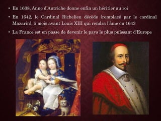 • En 1638, Anne d’Autriche donne enfin un héritier au roi
• En 1642, le Cardinal Richelieu décède (remplacé par le cardinal
Mazarin), 5 mois avant Louis XIII qui rendra l’âme en 1643
• La France est en passe de devenir le pays le plus puissant d'Europe
 