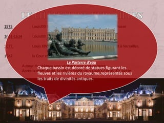 Le château de Versailles1575                     LouisXIII fait construire à Versailles un pavillon de chasse1631-1634           LouisXIII fait agrandir le Château1677                     Louis XIV décide de fixer la Cour et le gouvernement à Versailles.                     la Cour et le governement s’installent à Versailles                   Autour du château,une véritable ville sort de terre                   Après la mort du roi, la ville agrandit sous LouisXV et au XIX siècle Le Parterre d’eauChaque bassin est décoré de statues figurant les fleuves et les rivières du royaume,représentés sous les traits de divinités antiques.