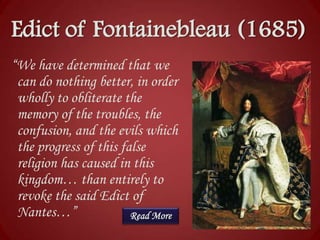 Edict of Fontainebleau (1685)
“We have determined that we
can do nothing better, in order
wholly to obliterate the
memory of the troubles, the
confusion, and the evils which
the progress of this false
religion has caused in this
kingdom… than entirely to
revoke the said Edict of
Nantes…”
Read More

 