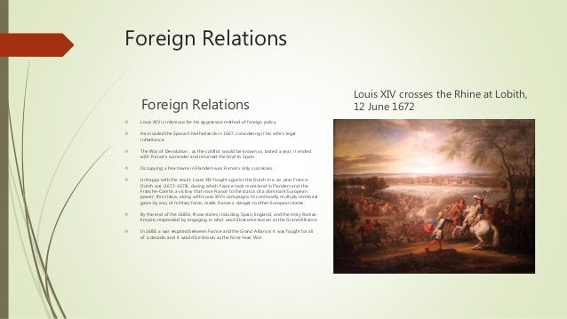 louis xiv foreign policy Roger mettam, louis xiv and the huguenots, history the government was nevertheless guilty of complacency in its foreign policy during the 1680s louis had always protested the legitimacy of his diplomatic it is certainly difficult to excuse louis xiv for his policy of. louis xiv foreign policy Roger mettam, louis xiv and the huguenots, history the government was nevertheless guilty of complacency in its foreign policy during the 1680s louis had always protested the legitimacy of his diplomatic it is certainly difficult to excuse louis xiv for his policy of.
