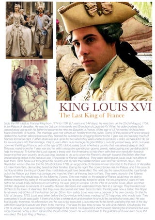 KING LOUIS XVI
                                               The Last King of France
Louis the XVI ruled as Frances King from 1774 to 1791 (17 years and 144 days). He was born on the 23rd of August, 1754,
in the Palace of Versailles. He was the 3rd son in his family and Grandson of Louis the XV. When his older brothers both
passed away along with his father he became the new the Dauphin of France. At the age of 15 he married Archduchess
Marie Antoinette of Austria. This marriage was met with much hostility from the public. Some of the people of France already
disliked the Austrian alliance because they blamed the Austrians for dragging them into the 7 year war and causing much of
Frances immense dept. Further strain was put upon the two when they were unable to produce a child, and wouldn’t do so
for several years into their marriage. Only 5 years after Louis marriage his grandfather, Louis XV passed away, and Louis was
crowned the King of France, only at the age of 20. Unfortunately Louis inherited a country that was already deep in debt.
This was mainly from the 7 year war and his wife's excessive spending on gowns, jewels, redecorating and gambling didn't
help the treasury. To further this Louis signed a treaty with the Americans to help them with their own revolution towards
becoming their own country, and Louis was advised to do so to show the French’s strength towards the British after their
embarrassing defeat in the previous war. The people of France called out. They were starving and Louis could not afford to
feed them. Riots broke out throughout the country and in Paris the Bastille fortress was stormed and torn down. The
Revolution was on the rise. On the 5th of October 1789, an angry mob of Parisian women stormed to the Palace of Versailles
12 miles from Paris, demanding bread for their families. During the night The crowds broke into the Palace, and if the crowds
had found either the King or Queen they most likely would have been killed. The next day the crowd forced the royal family
out of the Palace, put them in a carriage and marched them all the way back to Paris. They were placed in the Tuileries
Palace where they would stay for the following 3 years. This was mainly so the people of France could now be able to
enforce decisions by being in the same place as Louis so he would be forced to abide. He would spend 2 years in Paris
before he would finally decide to do something. He was going to escape. On the 21st of June the Louis, Marie and their
children disguised as servants of a wealthy Russian Baroness and were taken from Paris in a carriage. They traveled over
200 km to the town of Varennes. But they were discovered and taken back to Paris. the King was now a traitor. The Royal
family were only 50 km off the Austrian border. 50 km from safety. Louis was now a prisoner of his own country. On the the
15th of January, 1793, Louis was taken before the Convention which was made up of 721 deputies, who would vote. They
were asked if Louis was guilty. If there should be a referendum and weather he should be banished or executed. He was
found guilty, there was no referendum and he was to be executed. Louis returned to his family spending the rest of the day
with them saying he would visit them in the morning. That was the last time he saw his wife and children. On Monday the
21st of January Louis was taken by royal carriage to the stand. He delivered a short speech claiming his innocence but was
soon drowned out by a drum roll and the shouts of the crowd. He was tied down to the guillotine and executed. Louis XVI
was dead. The Last King of France...
 