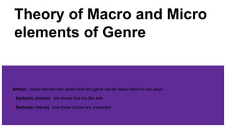 Theory of Macro and Micro
elements of Genre
Altman: media theorist who stated that film genre can be talked about in two ways:
1.Syntactic (macro): the stories that the film tells
2.Semantic (micro): how these stories are presented
 