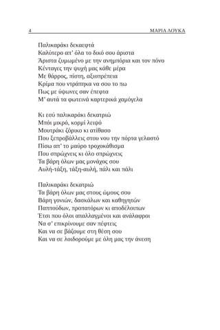 4 ΜΑΡΙΑ ΛΟΥΚΑ
Παλικαράκι δεκαεφτά
Καλύτερο απ’ όλα το δικό σου άριστα
Άριστα ζυμωμένο με την ανημπόρια και τον πόνο
Κένταγες την ψυχή μας κάθε μέρα
Με θάρρος, πίστη, αξιοπρέπεια
Κρίμα που ντράπηκα να σου το πω
Πως με ύψωνες σαν έπεφτα
Μ’ αυτά τα φωτεινά καρτερικά χαμόγελα
Κι εσύ παλικαράκι δεκατριώ
Μπόι μικρό, κορμί λειψό
Μουτράκι ζόρικο κι ατίθασο
Που ξεπροβάλλεις στου νου την πόρτα γελαστό
Πίσω απ’ το μαύρο τροχοκάθισμα
Που σπρώχνεις κι όλο σπρώχνεις
Τα βάρη όλων μας μονάχος σου
Αυλή-τάξη, τάξη-αυλή, πάλι και πάλι
Παλικαράκι δεκατριώ
Τα βάρη όλων μας στους ώμους σου
Βάρη γονιών, δασκάλων και καθηγητών
Παππούδων, προπατόρων κι αποδέλοιπων
Έτσι που όλοι απαλλαγμένοι και ανάλαφροι
Να σ’ επικρίνουμε σαν πέφτεις
Και να σε βάζουμε στη θέση σου
Και να σε λοιδορούμε με όλη μας την άνεση
 