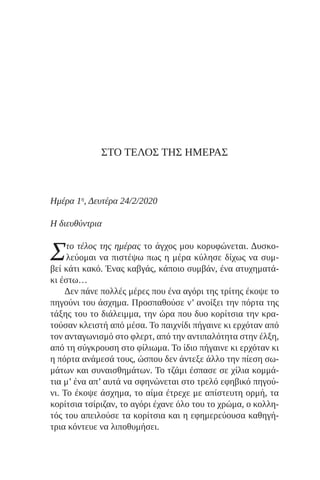 ΣΤΟ ΤΕΛΟΣ ΤΗΣ ΗΜΕΡΑΣ
Ημέρα 1η
, Δευτέρα 24/2/2020
Η διευθύντρια
Στο τέλος της ημέρας το άγχος μου κορυφώνεται. Δυσκο-
λεύομαι να πιστέψω πως η μέρα κύλησε δίχως να συμ-
βεί κάτι κακό. Ένας καβγάς, κάποιο συμβάν, ένα ατυχηματά-
κι έστω…
Δεν πάνε πολλές μέρες που ένα αγόρι της τρίτης έκοψε το
πηγούνι του άσχημα. Προσπαθούσε ν’ ανοίξει την πόρτα της
τάξης του το διάλειμμα, την ώρα που δυο κορίτσια την κρα-
τούσαν κλειστή από μέσα. Το παιχνίδι πήγαινε κι ερχόταν από
τον ανταγωνισμό στο φλερτ, από την αντιπαλότητα στην έλξη,
από τη σύγκρουση στο φίλιωμα. Το ίδιο πήγαινε κι ερχόταν κι
η πόρτα ανάμεσά τους, ώσπου δεν άντεξε άλλο την πίεση σω-
μάτων και συναισθημάτων. Το τζάμι έσπασε σε χίλια κομμά-
τια μ’ ένα απ’ αυτά να σφηνώνεται στο τρελό εφηβικό πηγού-
νι. Το έκοψε άσχημα, το αίμα έτρεχε με απίστευτη ορμή, τα
κορίτσια τσίριζαν, το αγόρι έχανε όλο του το χρώμα, ο κολλη-
τός του απειλούσε τα κορίτσια και η εφημερεύουσα καθηγή-
τρια κόντευε να λιποθυμήσει.
 
