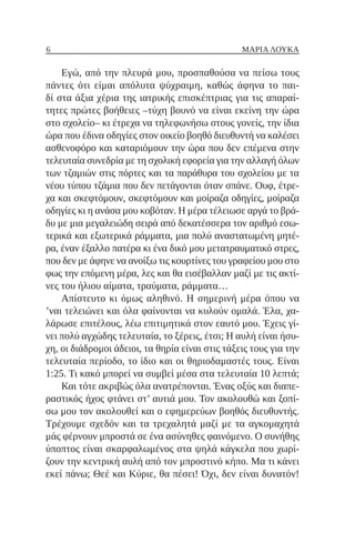 6 ΜΑΡΙΑ ΛΟΥΚΑ
Εγώ, από την πλευρά μου, προσπαθούσα να πείσω τους
πάντες ότι είμαι απόλυτα ψύχραιμη, καθώς άφηνα το παι-
δί στα άξια χέρια της ιατρικής επισκέπτριας για τις απαραί-
τητες πρώτες βοήθειες ‒τύχη βουνό να είναι εκείνη την ώρα
στο σχολείο‒ κι έτρεχα να τηλεφωνήσω στους γονείς, την ίδια
ώρα που έδινα οδηγίες στον οικείο βοηθό διευθυντή να καλέσει
ασθενοφόρο και καταριόμουν την ώρα που δεν επέμενα στην
τελευταία συνεδρία με τη σχολική εφορεία για την αλλαγή όλων
των τζαμιών στις πόρτες και τα παράθυρα του σχολείου με τα
νέου τύπου τζάμια που δεν πετάγονται όταν σπάνε. Ουφ, έτρε-
χα και σκεφτόμουν, σκεφτόμουν και μοίραζα οδηγίες, μοίραζα
οδηγίες κι η ανάσα μου κοβόταν. Η μέρα τέλειωσε αργά το βρά-
δυ με μια μεγαλειώδη σειρά από δεκατέσσερα τον αριθμό εσω-
τερικά και εξωτερικά ράμματα, μια πολύ αναστατωμένη μητέ-
ρα, έναν έξαλλο πατέρα κι ένα δικό μου μετατραυματικό στρες,
που δεν με άφηνε να ανοίξω τις κουρτίνες του γραφείου μου στο
φως την επόμενη μέρα, λες και θα εισέβαλλαν μαζί με τις ακτί-
νες του ήλιου αίματα, τραύματα, ράμματα…
Απίστευτο κι όμως αληθινό. Η σημερινή μέρα όπου να
’ναι τελειώνει και όλα φαίνονται να κυλούν ομαλά. Έλα, χα-
λάρωσε επιτέλους, λέω επιτιμητικά στον εαυτό μου. Έχεις γί-
νει πολύ αγχώδης τελευταία, το ξέρεις, έτσι; Η αυλή είναι ήσυ-
χη, οι διάδρομοι άδειοι, τα θηρία είναι στις τάξεις τους για την
τελευταία περίοδο, το ίδιο και οι θηριοδαμαστές τους. Είναι
1:25. Τι κακό μπορεί να συμβεί μέσα στα τελευταία 10 λεπτά;
Και τότε ακριβώς όλα ανατρέπονται. Ένας οξύς και διαπε-
ραστικός ήχος φτάνει στ’ αυτιά μου. Τον ακολουθώ και ξοπί-
σω μου τον ακολουθεί και ο εφημερεύων βοηθός διευθυντής.
Τρέχουμε σχεδόν και τα τρεχαλητά μαζί με τα αγκομαχητά
μάς φέρνουν μπροστά σε ένα ασύνηθες φαινόμενο. Ο συνήθης
ύποπτος είναι σκαρφαλωμένος στα ψηλά κάγκελα που χωρί-
ζουν την κεντρική αυλή από τον μπροστινό κήπο. Μα τι κάνει
εκεί πάνω; Θεέ και Κύριε, θα πέσει! Όχι, δεν είναι δυνατόν!
 