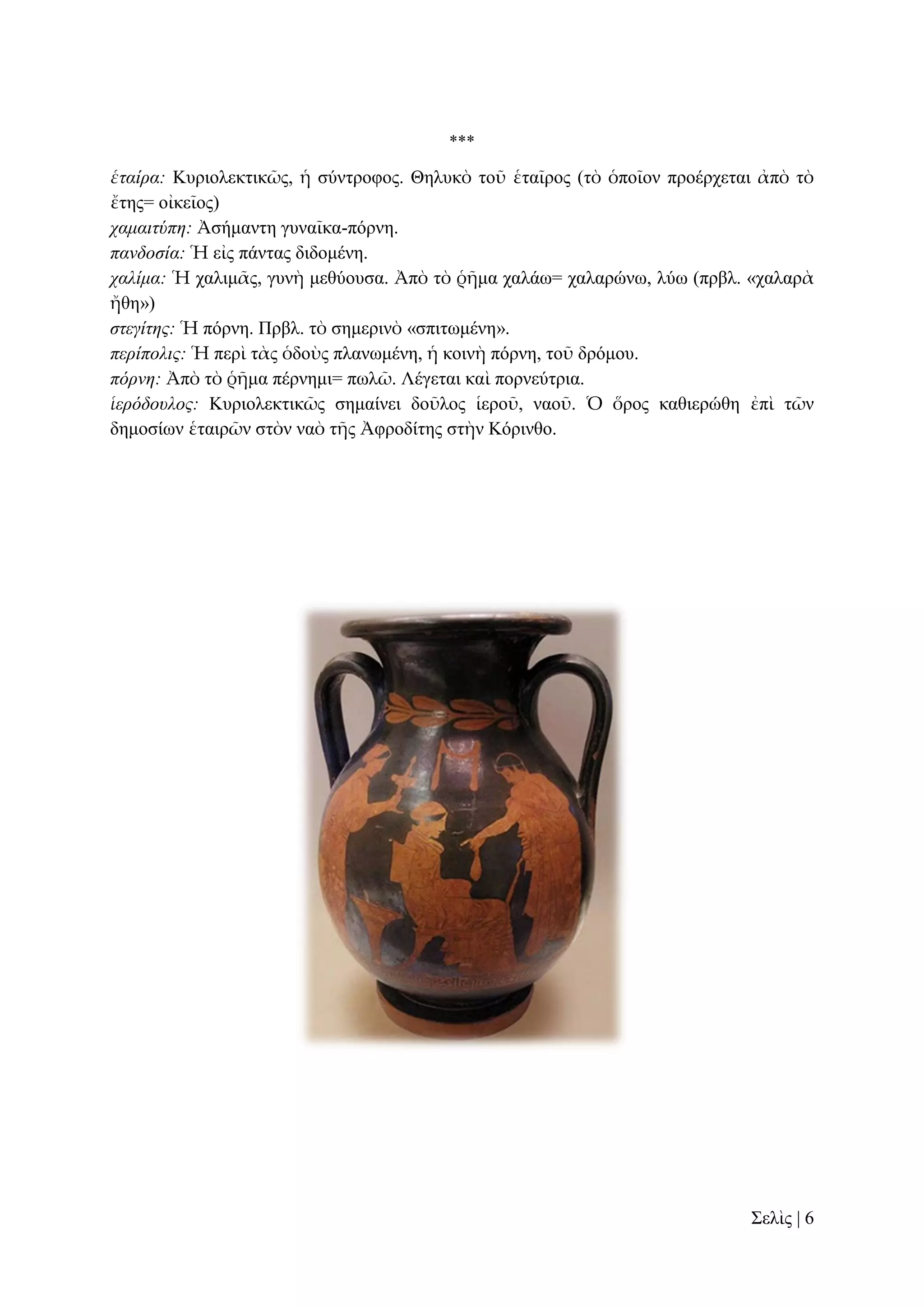 ***

ἑηαίρα: Κπξηνιεθηηθῶο, ἡ ζύληξνθνο. Θειπθὸ ηνῦ ἑηαῖξνο (ηὸ ὁπνῖνλ πξνέξρεηαη ἀπὸ ηὸ
ἔηεο= νἰθεῖνο)
ταμαιηύπη: Ἀζήκαληε γπλαῖθα-πόξλε.
πανδοζία: Ἡ εἰο πάληαο δηδνκέλε.
ταλίμα: Ἡ ραιηκᾶο, γπλὴ κεζύνπζα. Ἀπὸ ηὸ ῥῆκα ραιάσ= ραιαξώλσ, ιύσ (πξβι. «ραιαξὰ
ἤζε»)
ζηεγίηης: Ἡ πόξλε. Πξβι. ηὸ ζεκεξηλὸ «ζπηησκέλε».
περίπολις: Ἡ πεξὶ ηὰο ὁδνὺο πιαλσκέλε, ἡ θνηλὴ πόξλε, ηνῦ δξόκνπ.
πόρνη: Ἀπὸ ηὸ ῥῆκα πέξλεκη= πσιῶ. Λέγεηαη θαὶ πνξλεύηξηα.
ἱερόδοσλος: Κπξηνιεθηηθῶο ζεκαίλεη δνῦινο ἱεξνῦ, λανῦ. Ὁ ὅξνο θαζηεξώζε ἐπὶ ηῶλ
δεκνζίσλ ἑηαηξῶλ ζηὸλ λαὸ ηῆο Ἀθξνδίηεο ζηὴλ Κόξηλζν.

΢ειὶο | 6

 