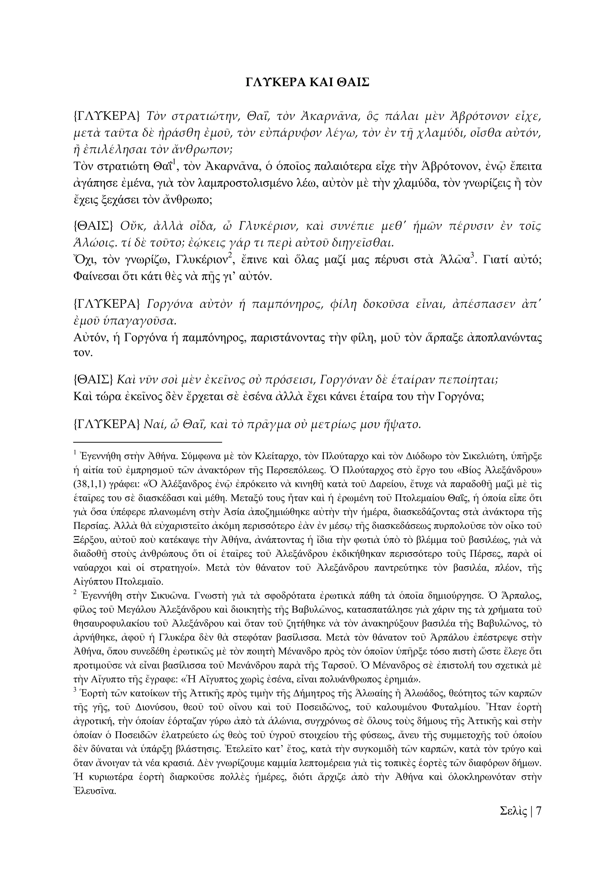ΓΛΤΚΕΡΑ ΚΑΙ ΘΑΙ΢
{ΓΛΤΚΕΡΑ} Τὸν στρατιώτην, ΘαἸ, τὸν Ἀκαρν᾵να, ὃς πάλαι μὲν Ἀβρότονον εἶχε,
μετὰ ταῦτα δὲ ἠράσθη ἐμοῦ, τὸν εὐπάρυφον λέγω, τὸν ἐν τᾜ χλαμύδι, οἶσθα αὐτόν,
ἥ ἐπιλέλησαι τὸν ἄνθρωπον;
Σὸλ ζηξαηηώηε Θαΐ1, ηὸλ Ἀθαξλᾶλα, ὁ ὁπνῖνο παιαηόηεξα εἶρε ηὴλ Ἁβξόηνλνλ, ἐλῷ ἔπεηηα
ἀγάπεζε ἐκέλα, γηὰ ηὸλ ιακπξνζηνιηζκέλν ιέσ, αὐηὸλ κὲ ηὴλ ριακύδα, ηὸλ γλσξίδεηο ἢ ηὸλ
ἔρεηο μεράζεη ηὸλ ἄλζξσπν;
{ΘΑΙ΢} Οὔκ, ἀλλὰ οἶδα, ὦ Γλυκέριον, καὶ συνέπιε μεθ' ἡμῶν πέρυσιν ἐν τοῖς
Ἁλώοις. τί δὲ τοῦτο; ἐῴκεις γάρ τι περὶ αὐτοῦ διηγεῖσθαι.
Ὄρη, ηὸλ γλσξίδσ, Γιπθέξηνλ2, ἔπηλε θαὶ ὅιαο καδί καο πέξπζη ζηὰ Ἁιῶα3. Γηαηί αὐηό;
Φαίλεζαη ὅηη θάηη ζὲο λὰ πῇο γη’ αὐηόλ.
{ΓΛΤΚΕΡΑ} Γοργόνα αὐτὸν ἡ παμπόνηρος, φίλη δοκοῦσα εἶναι, ἀπέσπασεν ἀπ'
ἐμοῦ ὑπαγαγοῦσα.
Αὐηόλ, ἡ Γνξγόλα ἡ πακπόλεξνο, παξηζηάλνληαο ηὴλ θίιε, κνῦ ηὸλ ἅξπαμε ἀπνπιαλώληαο
ηνλ.
{ΘΑΙ΢} Καὶ νῦν σοὶ μὲν ἐκεῖνος οὐ πρόσεισι, Γοργόναν δὲ ἑταίραν πεποίηται;
Καὶ ηώξα ἐθεῖλνο δὲλ ἔξρεηαη ζὲ ἐζέλα ἀιιὰ ἔρεη θάλεη ἑηαίξα ηνπ ηὴλ Γνξγόλα;
{ΓΛΤΚΕΡΑ} Ναί, ὦ ΘαἸ, καὶ τὸ πρ᾵γμα οὐ μετρίως μου ἥψατο.
1

Ἐγελλήζε ζηὴλ Ἀζήλα. ΢ύκθσλα κὲ ηὸλ Κιείηαξρν, ηὸλ Πινύηαξρν θαὶ ηὸλ Γηόδσξν ηὸλ ΢ηθειηώηε, ὑπῆξμε
ἡ αἰηία ηνῦ ἐκπξεζκνῦ ηῶλ ἀλαθηόξσλ ηῆο Πεξζεπόιεσο. Ὁ Πινύηαξρνο ζηὸ ἔξγν ηνπ «Βίνο Ἀιεμάλδξνπ»
(38,1,1) γξάθεη: «Ὁ Ἀιέμαλδξνο ἐλῷ ἐπξόθεηην λὰ θηλεζῇ θαηὰ ηνῦ Γαξείνπ, ἔηπρε λὰ παξαδνζῇ καδὶ κὲ ηὶο
ἑηαῖξεο ηνπ ζὲ δηαζθέδαζη θαὶ κέζε. Μεηαμύ ηνπο ἦηαλ θαὶ ἡ ἐξσκέλε ηνῦ Πηνιεκαίνπ Θαΐο, ἡ ὁπνία εἶπε ὅηη
γηὰ ὅζα ὑπέθεξε πιαλσκέλε ζηὴλ Ἀζία ἀπνδεκηώζεθε αὐηὴλ ηὴλ ἡκέξα, δηαζθεδάδνληαο ζηὰ ἀλάθηνξα ηῆο
Πεξζίαο. Ἀιιὰ ζὰ εὐραξηζηεῖην ἀθόκε πεξηζζόηεξν ἐὰλ ἐλ κέζῳ ηῆο δηαζθεδάζεσο ππξπνινῦζε ηὸλ νἶθν ηνῦ
Ξέξμνπ, αὐηνῦ πνὺ θαηέθαςε ηὴλ Ἀζήλα, ἀλάπηνληαο ἡ ἴδηα ηὴλ θσηηὰ ὑπὸ ηὸ βιέκκα ηνῦ βαζηιέσο, γηὰ λὰ
δηαδνζῇ ζηνὺο ἀλζξώπνπο ὅηη νἱ ἑηαῖξεο ηνῦ Ἀιεμάλδξνπ ἐθδηθήζεθαλ πεξηζζόηεξν ηνῦο Πέξζεο, παξὰ νἱ
λαύαξρνη θαὶ νἱ ζηξαηεγνί». Μεηὰ ηὸλ ζάλαηνλ ηνῦ Ἀιεμάλδξνπ παληξεύηεθε ηὸλ βαζηιέα, πιένλ, ηῆο
Αἰγύπηνπ Πηνιεκαῖν.
2
Ἐγελλήζε ζηὴλ ΢ηθπῶλα. Γλσζηὴ γηὰ ηὰ ζθνδξόηαηα ἐξσηηθὰ πάζε ηὰ ὁπνῖα δεκηνύξγεζε. Ὁ Ἅξπαινο,
θίινο ηνῦ Μεγάινπ Ἀιεμάλδξνπ θαὶ δηνηθεηὴο ηῆο Βαβπιῶλνο, θαηαζπαηάιεζε γηὰ ράξηλ ηεο ηὰ ρξήκαηα ηνῦ
ζεζαπξνθπιαθίνπ ηνῦ Ἀιεμάλδξνπ θαὶ ὅηαλ ηνῦ δεηήζεθε λὰ ηὸλ ἀλαθεξύμνπλ βαζηιέα ηῆο Βαβπιῶλνο, ηὸ
ἀξλήζεθε, ἀθνῦ ἡ Γιπθέξα δὲλ ζὰ ζηεθόηαλ βαζίιηζζα. Μεηὰ ηὸλ ζάλαηνλ ηνῦ Ἁξπάινπ ἐπέζηξεςε ζηὴλ
Ἀζήλα, ὅπνπ ζπλεδέζε ἐξσηηθῶο κὲ ηὸλ πνηεηὴ Μέλαλδξν πξὸο ηὸλ ὁπνῖνλ ὑπῆξμε ηόζν πηζηὴ ὥζηε ἔιεγε ὅηη
πξνηηκνῦζε λὰ εἶλαη βαζίιηζζα ηνῦ Μελάλδξνπ παξὰ ηῆο Σαξζνῦ. Ὁ Μέλαλδξνο ζὲ ἐπηζηνιή ηνπ ζρεηηθὰ κὲ
ηὴλ Αἴγππην ηῆο ἔγξαθε: «Ἡ Αἴγππηνο ρσξὶο ἐζέλα, εἶλαη πνιπάλζξσπνο ἐξεκηά».
3
Ἑνξηὴ ηῶλ θαηνίθσλ ηῆο Ἀηηηθῆο πξὸο ηηκὴλ ηῆο Γήκεηξνο ηῆο Ἁισαίεο ἢ Ἁισάδνο, ζεόηεηνο ηῶλ θαξπῶλ
ηῆο γῆο, ηνῦ Γηνλύζνπ, ζενῦ ηνῦ νἴλνπ θαὶ ηνῦ Πνζεηδῶλνο, ηνῦ θαινπκέλνπ Φπηαικίνπ. Ἦηαλ ἑνξηὴ
ἀγξνηηθή, ηὴλ ὁπνίαλ ἑόξηαδαλ γύξσ ἀπὸ ηὰ ἁιώληα, ζπγρξόλσο ζὲ ὅινπο ηνὺο δήκνπο ηῆο Ἀηηηθῆο θαὶ ζηὴλ
ὁπνίαλ ὁ Πνζεηδῶλ ἐιαηξεύεην ὡο ζεὸο ηνῦ ὑγξνῦ ζηνηρείνπ ηῆο θύζεσο, ἄλεπ ηῆο ζπκκεηνρῆο ηνῦ ὁπνίνπ
δὲλ δύλαηαη λὰ ὑπάξμῃ βιάζηεζηο. Ἐηειεῖην θαη’ ἔηνο, θαηὰ ηὴλ ζπγθνκηδὴ ηῶλ θαξπῶλ, θαηὰ ηὸλ ηξύγν θαὶ
ὅηαλ ἄλνηγαλ ηὰ λέα θξαζηά. Γὲλ γλσξίδνπκε θακκία ιεπηνκέξεηα γηὰ ηὶο ηνπηθὲο ἑνξηὲο ηῶλ δηαθόξσλ δήκσλ.
Ἡ θπξησηέξα ἑνξηὴ δηαξθνῦζε πνιιὲο ἡκέξεο, δηόηη ἄξρηδε ἀπὸ ηὴλ Ἀζήλα θαὶ ὁινθιεξσλόηαλ ζηὴλ
Ἐιεπζῖλα.

΢ειὶο | 7

 