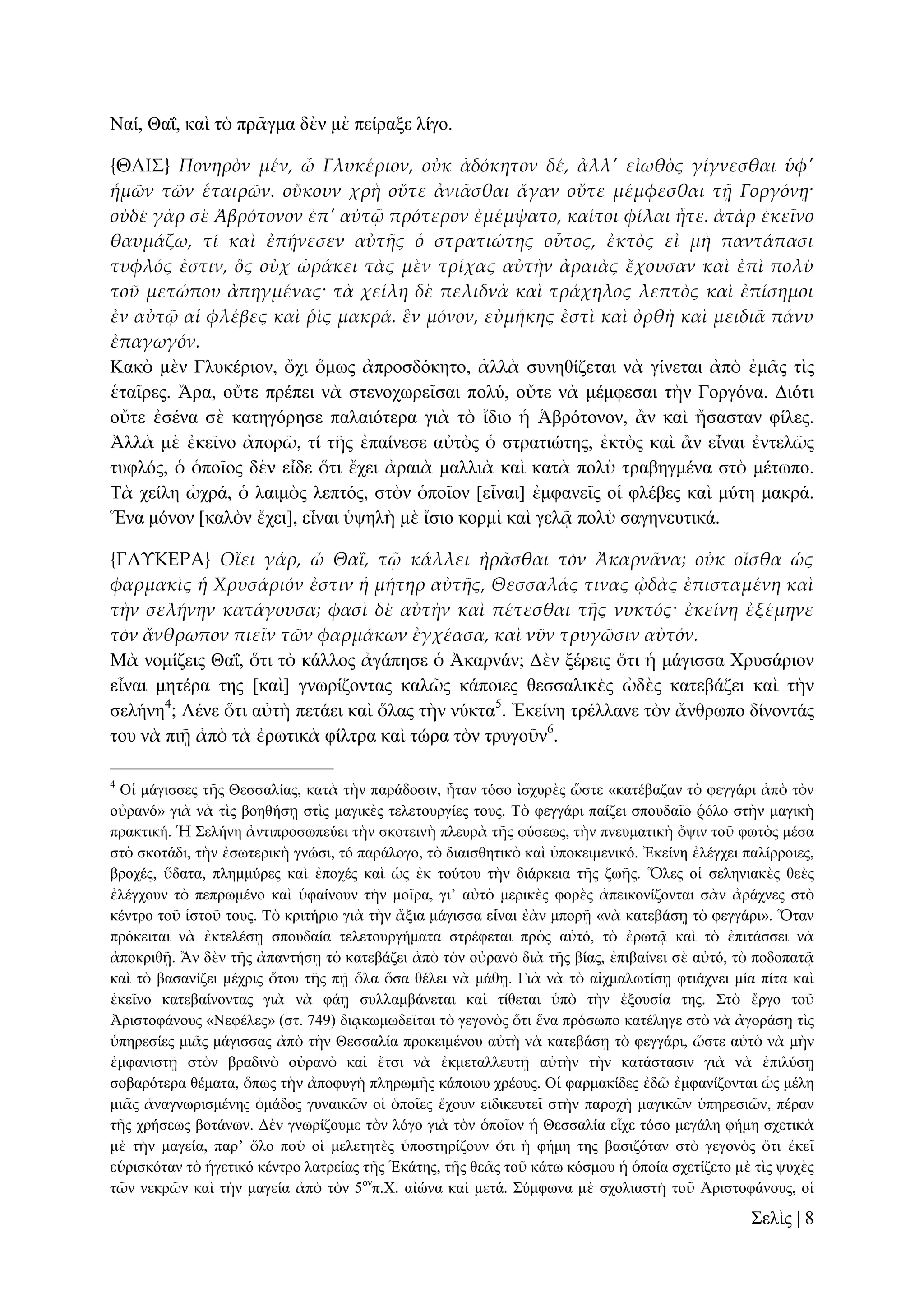 Ναί, Θαΐ, θαὶ ηὸ πξᾶγκα δὲλ κὲ πείξαμε ιίγν.
{ΘΑΙ΢} Πονηρὸν μέν, ὦ Γλυκέριον, οὐκ ἀδόκητον δέ, ἀλλ' εἰωθὸς γίγνεσθαι ὑφ'
ἡμῶν τῶν ἑταιρῶν. οὔκουν χρὴ οὔτε ἀνι᾵σθαι ἄγαν οὔτε μέμφεσθαι τᾜ Γοργόνᾙ·
οὐδὲ γὰρ σὲ Ἀβρότονον ἐπ' αὐτ῵ πρότερον ἐμέμψατο, καίτοι φίλαι ἦτε. ἀτὰρ ἐκεῖνο
θαυμάζω, τί καὶ ἐπᾚνεσεν αὐτᾛς ὁ στρατιώτης οὗτος, ἐκτὸς εἰ μὴ παντάπασι
τυφλός ἐστιν, ὃς οὐχ ὡράκει τὰς μὲν τρίχας αὐτὴν ἀραιὰς ἔχουσαν καὶ ἐπὶ πολὺ
τοῦ μετώπου ἀπηγμένας· τὰ χείλη δὲ πελιδνὰ καὶ τράχηλος λεπτὸς καὶ ἐπίσημοι
ἐν αὐτ῵ αἱ φλέβες καὶ ῥὶς μακρά. ἓν μόνον, εὐμήκης ἐστὶ καὶ ὀρθὴ καὶ μειδιᾶ πάνυ
ἐπαγωγόν.
Καθὸ κὲλ Γιπθέξηνλ, ὄρη ὅκσο ἀπξνζδόθεην, ἀιιὰ ζπλεζίδεηαη λὰ γίλεηαη ἀπὸ ἐκᾶο ηὶο
ἑηαῖξεο. Ἄξα, νὔηε πξέπεη λὰ ζηελνρσξεῖζαη πνιύ, νὔηε λὰ κέκθεζαη ηὴλ Γνξγόλα. Γηόηη
νὔηε ἐζέλα ζὲ θαηεγόξεζε παιαηόηεξα γηὰ ηὸ ἴδην ἡ Ἁβξόηνλνλ, ἂλ θαὶ ἤζαζηαλ θίιεο.
Ἀιιὰ κὲ ἐθεῖλν ἀπνξῶ, ηί ηῆο ἐπαίλεζε αὐηὸο ὁ ζηξαηηώηεο, ἐθηὸο θαὶ ἂλ εἶλαη ἐληειῶο
ηπθιόο, ὁ ὁπνῖνο δὲλ εἶδε ὅηη ἔρεη ἀξαηὰ καιιηὰ θαὶ θαηὰ πνιὺ ηξαβεγκέλα ζηὸ κέησπν.
Σὰ ρείιε ὠρξά, ὁ ιαηκὸο ιεπηόο, ζηὸλ ὁπνῖνλ [εἶλαη] ἐκθαλεῖο νἱ θιέβεο θαὶ κύηε καθξά.
Ἕλα κόλνλ [θαιὸλ ἔρεη], εἶλαη ὑςειὴ κὲ ἴζην θνξκὶ θαὶ γειᾷ πνιὺ ζαγελεπηηθά.
{ΓΛΤΚΕΡΑ} Οἴει γάρ, ὦ ΘαἸ, τ῵ κάλλει ἠρ᾵σθαι τὸν Ἀκαρν᾵να; οὐκ οἶσθα ὡς
φαρμακὶς ἡ Χρυσάριόν ἐστιν ἡ μήτηρ αὐτᾛς, Θεσσαλάς τινας Ὠδὰς ἐπισταμένη καὶ
τὴν σελήνην κατάγουσα; φασὶ δὲ αὐτὴν καὶ πέτεσθαι τᾛς νυκτός· ἐκείνη ἐξέμηνε
τὸν ἄνθρωπον πιεῖν τῶν φαρμάκων ἐγχέασα, καὶ νῦν τρυγῶσιν αὐτόν.
Μὰ λνκίδεηο Θαΐ, ὅηη ηὸ θάιινο ἀγάπεζε ὁ Ἀθαξλάλ; Γὲλ μέξεηο ὅηη ἡ κάγηζζα Υξπζάξηνλ
εἶλαη κεηέξα ηεο [θαὶ] γλσξίδνληαο θαιῶο θάπνηεο ζεζζαιηθὲο ὠδὲο θαηεβάδεη θαὶ ηὴλ
ζειήλε4; Λέλε ὅηη αὐηὴ πεηάεη θαὶ ὅιαο ηὴλ λύθηα5. Ἐθείλε ηξέιιαλε ηὸλ ἄλζξσπν δίλνληάο
ηνπ λὰ πηῇ ἀπὸ ηὰ ἐξσηηθὰ θίιηξα θαὶ ηώξα ηὸλ ηξπγνῦλ6.
4

Οἱ κάγηζζεο ηῆο Θεζζαιίαο, θαηὰ ηὴλ παξάδνζηλ, ἦηαλ ηόζν ἰζρπξὲο ὥζηε «θαηέβαδαλ ηὸ θεγγάξη ἀπὸ ηὸλ
νὐξαλό» γηὰ λὰ ηὶο βνεζήζῃ ζηὶο καγηθὲο ηειεηνπξγίεο ηνπο. Σὸ θεγγάξη παίδεη ζπνπδαῖν ῥόιν ζηὴλ καγηθὴ
πξαθηηθή. Ἡ ΢ειήλε ἀληηπξνζσπεύεη ηὴλ ζθνηεηλὴ πιεπξὰ ηῆο θύζεσο, ηὴλ πλεπκαηηθὴ ὄςηλ ηνῦ θσηὸο κέζα
ζηὸ ζθνηάδη, ηὴλ ἐζσηεξηθὴ γλώζη, ηό παξάινγν, ηὸ δηαηζζεηηθὸ θαὶ ὑπνθεηκεληθό. Ἐθείλε ἐιέγρεη παιίξξνηεο,
βξνρέο, ὕδαηα, πιεκκύξεο θαὶ ἐπνρέο θαὶ ὡο ἐθ ηνύηνπ ηὴλ δηάξθεηα ηῆο δσῆο. Ὅιεο νἱ ζειεληαθὲο ζεὲο
ἐιέγρνπλ ηὸ πεπξσκέλν θαὶ ὑθαίλνπλ ηὴλ κνῖξα, γη’ αὐηὸ κεξηθὲο θνξὲο ἀπεηθνλίδνληαη ζὰλ ἀξάρλεο ζηὸ
θέληξν ηνῦ ἱζηνῦ ηνπο. Σὸ θξηηήξην γηὰ ηὴλ ἄμηα κάγηζζα εἶλαη ἐὰλ κπνξῇ «λὰ θαηεβάζῃ ηὸ θεγγάξη». Ὅηαλ
πξόθεηηαη λὰ ἐθηειέζῃ ζπνπδαία ηειεηνπξγήκαηα ζηξέθεηαη πξὸο αὐηό, ηὸ ἐξσηᾷ θαὶ ηὸ ἐπηηάζζεη λὰ
ἀπνθξηζῇ. Ἂλ δὲλ ηῆο ἀπαληήζῃ ηὸ θαηεβάδεη ἀπὸ ηὸλ νὐξαλὸ δηὰ ηῆο βίαο, ἐπηβαίλεη ζὲ αὐηό, ηὸ πνδνπαηᾷ
θαὶ ηὸ βαζαλίδεη κέρξηο ὅηνπ ηῆο πῇ ὅια ὅζα ζέιεη λὰ κάζῃ. Γηὰ λὰ ηὸ αἰρκαισηίζῃ θηηάρλεη κία πίηα θαὶ
ἐθεῖλν θαηεβαίλνληαο γηὰ λὰ θάῃ ζπιιακβάλεηαη θαὶ ηίζεηαη ὑπὸ ηὴλ ἐμνπζία ηεο. ΢ηὸ ἔξγν ηνῦ
Ἀξηζηνθάλνπο «Νεθέιεο» (ζη. 749) δηᾳθσκσδεῖηαη ηὸ γεγνλὸο ὅηη ἕλα πξόζσπν θαηέιεγε ζηὸ λὰ ἀγνξάζῃ ηὶο
ὑπεξεζίεο κηᾶο κάγηζζαο ἀπὸ ηὴλ Θεζζαιία πξνθεηκέλνπ αὐηὴ λὰ θαηεβάζῃ ηὸ θεγγάξη, ὥζηε αὐηὸ λὰ κὴλ
ἐκθαληζηῇ ζηὸλ βξαδηλὸ νὐξαλὸ θαὶ ἔηζη λὰ ἐθκεηαιιεπηῇ αὐηὴλ ηὴλ θαηάζηαζηλ γηὰ λὰ ἐπηιύζῃ
ζνβαξόηεξα ζέκαηα, ὅπσο ηὴλ ἀπνθπγὴ πιεξσκῆο θάπνηνπ ρξένπο. Οἱ θαξκαθίδεο ἐδῶ ἐκθαλίδνληαη ὡο κέιε
κηᾶο ἀλαγλσξηζκέλεο ὁκάδνο γπλαηθῶλ νἱ ὁπνῖεο ἔρνπλ εἰδηθεπηεῖ ζηὴλ παξνρὴ καγηθῶλ ὑπεξεζηῶλ, πέξαλ
ηῆο ρξήζεσο βνηάλσλ. Γὲλ γλσξίδνπκε ηὸλ ιόγν γηὰ ηὸλ ὁπνῖνλ ἡ Θεζζαιία εἶρε ηόζν κεγάιε θήκε ζρεηηθὰ
κὲ ηὴλ καγεία, παξ’ ὅιν πνὺ νἱ κειεηεηὲο ὑπνζηεξίδνπλ ὅηη ἡ θήκε ηεο βαζηδόηαλ ζηὸ γεγνλὸο ὅηη ἐθεῖ
εὑξηζθόηαλ ηὸ ἡγεηηθό θέληξν ιαηξείαο ηῆο Ἑθάηεο, ηῆο ζεᾶο ηνῦ θάησ θόζκνπ ἡ ὁπνία ζρεηίδεην κὲ ηὶο ςπρὲο
ηῶλ λεθξῶλ θαὶ ηὴλ καγεία ἀπὸ ηὸλ 5νλπ.Υ. αἰώλα θαὶ κεηά. ΢ύκθσλα κὲ ζρνιηαζηὴ ηνῦ Ἀξηζηνθάλνπο, νἱ

΢ειὶο | 8

 