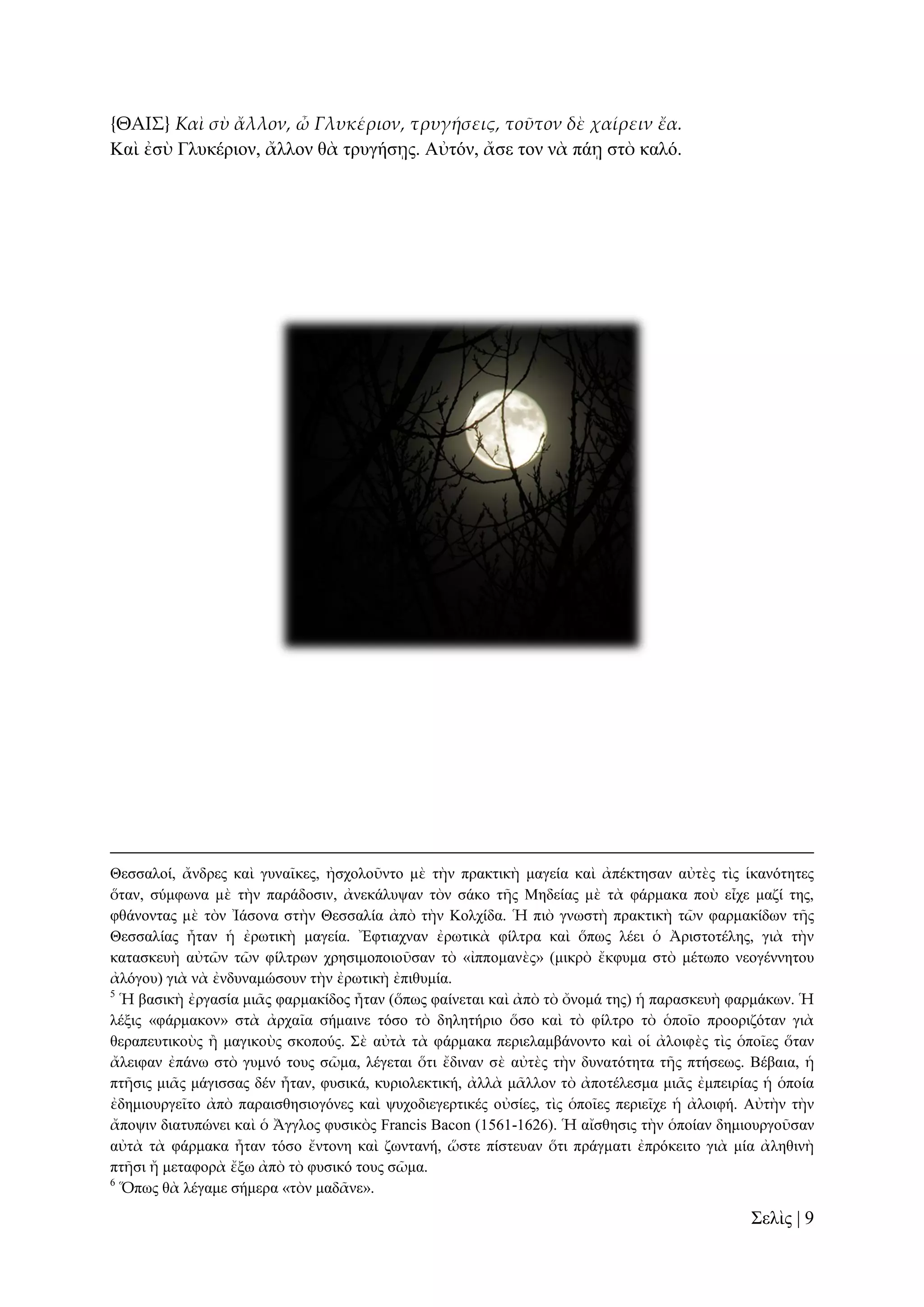 {ΘΑΙ΢} Καὶ σὺ ἄλλον, ὦ Γλυκέριον, τρυγήσεις, τοῦτον δὲ χαίρειν ἔα.
Καὶ ἐζὺ Γιπθέξηνλ, ἄιινλ ζὰ ηξπγήζῃο. Αὐηόλ, ἄζε ηνλ λὰ πάῃ ζηὸ θαιό.

Θεζζαινί, ἄλδξεο θαὶ γπλαῖθεο, ἠζρνινῦλην κὲ ηὴλ πξαθηηθὴ καγεία θαὶ ἀπέθηεζαλ αὐηὲο ηὶο ἱθαλόηεηεο
ὅηαλ, ζύκθσλα κὲ ηὴλ παξάδνζηλ, ἀλεθάιπςαλ ηὸλ ζάθν ηῆο Μεδείαο κὲ ηὰ θάξκαθα πνὺ εἶρε καδί ηεο,
θζάλνληαο κὲ ηὸλ Ἰάζνλα ζηὴλ Θεζζαιία ἀπὸ ηὴλ Κνιρίδα. Ἡ πηὸ γλσζηὴ πξαθηηθὴ ηῶλ θαξκαθίδσλ ηῆο
Θεζζαιίαο ἦηαλ ἡ ἐξσηηθὴ καγεία. Ἔθηηαρλαλ ἐξσηηθὰ θίιηξα θαὶ ὅπσο ιέεη ὁ Ἀξηζηνηέιεο, γηὰ ηὴλ
θαηαζθεπὴ αὐηῶλ ηῶλ θίιηξσλ ρξεζηκνπνηνῦζαλ ηὸ «ἰππνκαλὲο» (κηθξὸ ἔθθπκα ζηὸ κέησπν λενγέλλεηνπ
ἀιόγνπ) γηὰ λὰ ἐλδπλακώζνπλ ηὴλ ἐξσηηθὴ ἐπηζπκία.
5
Ἡ βαζηθὴ ἐξγαζία κηᾶο θαξκαθίδνο ἦηαλ (ὅπσο θαίλεηαη θαὶ ἀπὸ ηὸ ὄλνκά ηεο) ἡ παξαζθεπὴ θαξκάθσλ. Ἡ
ιέμηο «θάξκαθνλ» ζηὰ ἀξραῖα ζήκαηλε ηόζν ηὸ δειεηήξην ὅζν θαὶ ηὸ θίιηξν ηὸ ὁπνῖν πξννξηδόηαλ γηὰ
ζεξαπεπηηθνὺο ἢ καγηθνὺο ζθνπνύο. ΢ὲ αὐηὰ ηὰ θάξκαθα πεξηειακβάλνλην θαὶ νἱ ἀινηθὲο ηὶο ὁπνῖεο ὅηαλ
ἄιεηθαλ ἐπάλσ ζηὸ γπκλό ηνπο ζῶκα, ιέγεηαη ὅηη ἔδηλαλ ζὲ αὐηὲο ηὴλ δπλαηόηεηα ηῆο πηήζεσο. Βέβαηα, ἡ
πηῆζηο κηᾶο κάγηζζαο δέλ ἦηαλ, θπζηθά, θπξηνιεθηηθή, ἀιιὰ κᾶιινλ ηὸ ἀπνηέιεζκα κηᾶο ἐκπεηξίαο ἡ ὁπνία
ἐδεκηνπξγεῖην ἀπὸ παξαηζζεζηνγόλεο θαὶ ςπρνδηεγεξηηθέο νὐζίεο, ηὶο ὁπνῖεο πεξηεῖρε ἡ ἀινηθή. Αὐηὴλ ηὴλ
ἄπνςηλ δηαηππώλεη θαὶ ὁ Ἄγγινο θπζηθὸο Francis Bacon (1561-1626). Ἡ αἴζζεζηο ηὴλ ὁπνίαλ δεκηνπξγνῦζαλ
αὐηὰ ηὰ θάξκαθα ἦηαλ ηόζν ἔληνλε θαὶ δσληαλή, ὥζηε πίζηεπαλ ὅηη πξάγκαηη ἐπξόθεηην γηὰ κία ἀιεζηλὴ
πηῆζη ἤ κεηαθνξὰ ἔμσ ἀπὸ ηὸ θπζηθό ηνπο ζῶκα.
6
Ὅπσο ζὰ ιέγακε ζήκεξα «ηὸλ καδᾶλε».

΢ειὶο | 9

 