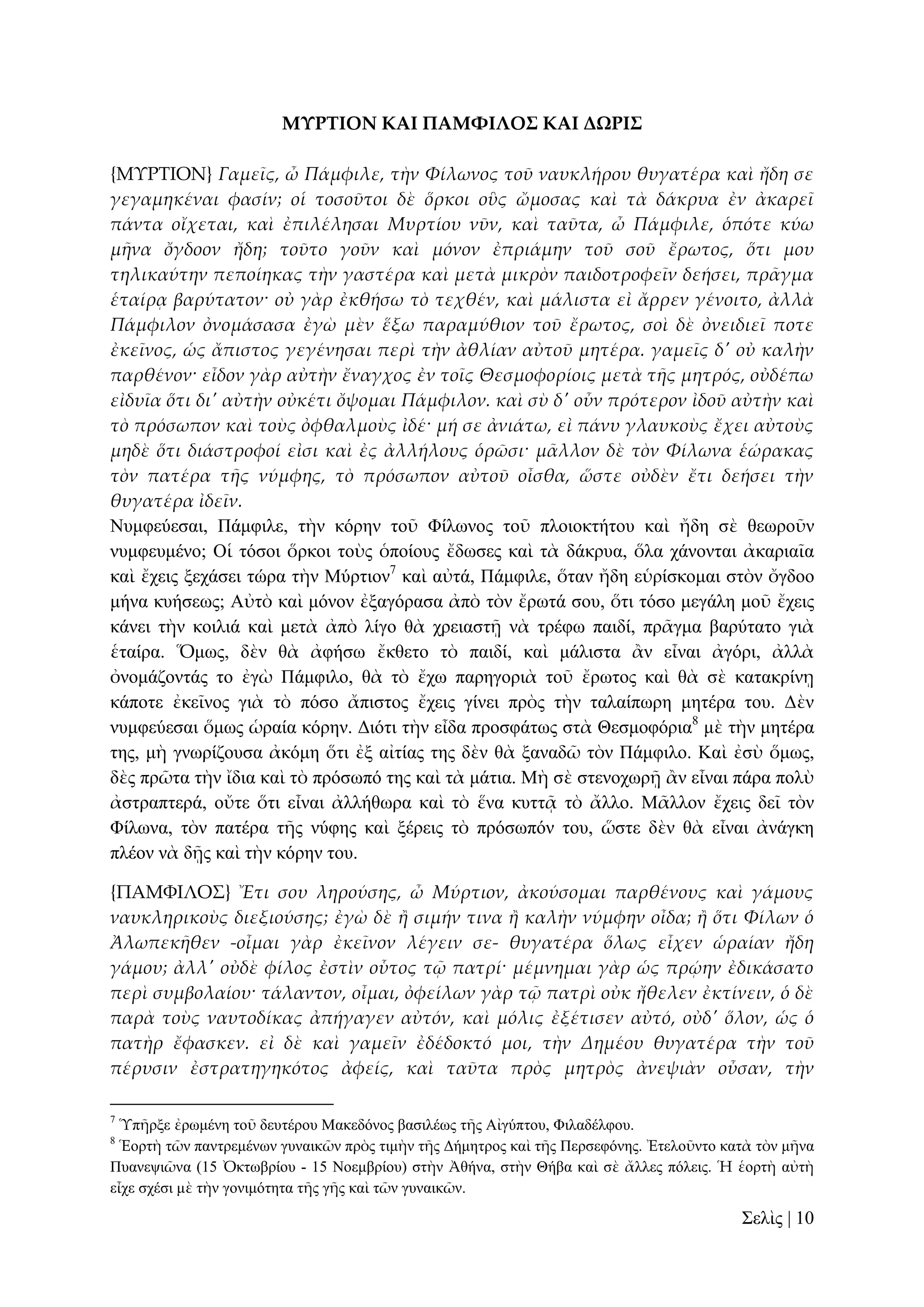 ΜΤΡΣΙΟΝ ΚΑΙ ΠΑΜΥΙΛΟ΢ ΚΑΙ ΔΩΡΙ΢
{ΜΤΡΣΙΟΝ} Γαμεῖς, ὦ Πάμφιλε, τὴν Φίλωνος τοῦ ναυκλήρου θυγατέρα καὶ ἤδη σε
γεγαμηκέναι φασίν; οἱ τοσοῦτοι δὲ ὅρκοι οὓς ὤμοσας καὶ τὰ δάκρυα ἐν ἀκαρεῖ
πάντα οἴχεται, καὶ ἐπιλέλησαι Μυρτίου νῦν, καὶ ταῦτα, ὦ Πάμφιλε, ὁπότε κύω
μᾛνα ὄγδοον ἤδη; τοῦτο γοῦν καὶ μόνον ἐπριάμην τοῦ σοῦ ἔρωτος, ὅτι μου
τηλικαύτην πεποίηκας τὴν γαστέρα καὶ μετὰ μικρὸν παιδοτροφεῖν δεήσει, πρ᾵γμα
ἑταίρᾳ βαρύτατον· οὐ γὰρ ἐκθήσω τὸ τεχθέν, καὶ μάλιστα εἰ ἄρρεν γένοιτο, ἀλλὰ
Πάμφιλον ὀνομάσασα ἐγὼ μὲν ἕξω παραμύθιον τοῦ ἔρωτος, σοὶ δὲ ὀνειδιεῖ ποτε
ἐκεῖνος, ὡς ἄπιστος γεγένησαι περὶ τὴν ἀθλίαν αὐτοῦ μητέρα. γαμεῖς δ' οὐ καλὴν
παρθένον· εἶδον γὰρ αὐτὴν ἔναγχος ἐν τοῖς Θεσμοφορίοις μετὰ τᾛς μητρός, οὐδέπω
εἰδυῖα ὅτι δι' αὐτὴν οὐκέτι ὄψομαι Πάμφιλον. καὶ σὺ δ' οὖν πρότερον ἰδοῦ αὐτὴν καὶ
τὸ πρόσωπον καὶ τοὺς ὀφθαλμοὺς ἰδέ· μή σε ἀνιάτω, εἰ πάνυ γλαυκοὺς ἔχει αὐτοὺς
μηδὲ ὅτι διάστροφοί εἰσι καὶ ἐς ἀλλήλους ὁρῶσι· μ᾵λλον δὲ τὸν Φίλωνα ἑώρακας
τὸν πατέρα τᾛς νύμφης, τὸ πρόσωπον αὐτοῦ οἶσθα, ὥστε οὐδὲν ἔτι δεήσει τὴν
θυγατέρα ἰδεῖν.
Νπκθεύεζαη, Πάκθηιε, ηὴλ θόξελ ηνῦ Φίισλνο ηνῦ πινηνθηήηνπ θαὶ ἤδε ζὲ ζεσξνῦλ
λπκθεπκέλν; Οἱ ηόζνη ὅξθνη ηνὺο ὁπνίνπο ἔδσζεο θαὶ ηὰ δάθξπα, ὅια ράλνληαη ἀθαξηαῖα
θαὶ ἔρεηο μεράζεη ηώξα ηὴλ Μύξηηνλ7 θαὶ αὐηά, Πάκθηιε, ὅηαλ ἤδε εὑξίζθνκαη ζηὸλ ὄγδνν
κήλα θπήζεσο; Αὐηὸ θαὶ κόλνλ ἐμαγόξαζα ἀπὸ ηὸλ ἔξσηά ζνπ, ὅηη ηόζν κεγάιε κνῦ ἔρεηο
θάλεη ηὴλ θνηιηά θαὶ κεηὰ ἀπὸ ιίγν ζὰ ρξεηαζηῇ λὰ ηξέθσ παηδί, πξᾶγκα βαξύηαην γηὰ
ἑηαίξα. Ὅκσο, δὲλ ζὰ ἀθήζσ ἔθζεην ηὸ παηδί, θαὶ κάιηζηα ἂλ εἶλαη ἀγόξη, ἀιιὰ
ὀλνκάδνληάο ην ἐγὼ Πάκθηιν, ζὰ ηὸ ἔρσ παξεγνξηὰ ηνῦ ἔξσηνο θαὶ ζὰ ζὲ θαηαθξίλῃ
θάπνηε ἐθεῖλνο γηὰ ηὸ πόζν ἄπηζηνο ἔρεηο γίλεη πξὸο ηὴλ ηαιαίπσξε κεηέξα ηνπ. Γὲλ
λπκθεύεζαη ὅκσο ὡξαία θόξελ. Γηόηη ηὴλ εἶδα πξνζθάησο ζηὰ Θεζκνθόξηα8 κὲ ηὴλ κεηέξα
ηεο, κὴ γλσξίδνπζα ἀθόκε ὅηη ἐμ αἰηίαο ηεο δὲλ ζὰ μαλαδῶ ηὸλ Πάκθηιν. Καὶ ἐζὺ ὅκσο,
δὲο πξῶηα ηὴλ ἴδηα θαὶ ηὸ πξόζσπό ηεο θαὶ ηὰ κάηηα. Μὴ ζὲ ζηελνρσξῇ ἂλ εἶλαη πάξα πνιὺ
ἀζηξαπηεξά, νὔηε ὅηη εἶλαη ἀιιήζσξα θαὶ ηὸ ἕλα θπηηᾷ ηὸ ἄιιν. Μᾶιινλ ἔρεηο δεῖ ηὸλ
Φίισλα, ηὸλ παηέξα ηῆο λύθεο θαὶ μέξεηο ηὸ πξόζσπόλ ηνπ, ὥζηε δὲλ ζὰ εἶλαη ἀλάγθε
πιένλ λὰ δῇο θαὶ ηὴλ θόξελ ηνπ.
{ΠΑΜΥΙΛΟ΢} Ἔτι σου ληρούσης, ὦ Μύρτιον, ἀκούσομαι παρθένους καὶ γάμους
ναυκληρικοὺς διεξιούσης; ἐγὼ δὲ ἥ σιμήν τινα ἥ καλὴν νύμφην οἶδα; ἥ ὅτι Φίλων ὁ
Ἀλωπεκᾛθεν -οἶμαι γὰρ ἐκεῖνον λέγειν σε- θυγατέρα ὅλως εἶχεν ὡραίαν ἤδη
γάμου; ἀλλ' οὐδὲ φίλος ἐστὶν οὗτος τ῵ πατρί· μέμνημαι γὰρ ὡς πρῴην ἐδικάσατο
περὶ συμβολαίου· τάλαντον, οἶμαι, ὀφείλων γὰρ τ῵ πατρὶ οὐκ ἤθελεν ἐκτίνειν, ὁ δὲ
παρὰ τοὺς ναυτοδίκας ἀπήγαγεν αὐτόν, καὶ μόλις ἐξέτισεν αὐτό, οὐδ' ὅλον, ὡς ὁ
πατὴρ ἔφασκεν. εἰ δὲ καὶ γαμεῖν ἐδέδοκτό μοι, τὴν Δημέου θυγατέρα τὴν τοῦ
πέρυσιν ἐστρατηγηκότος ἀφείς, καὶ ταῦτα πρὸς μητρὸς ἀνεψιὰν οὖσαν, τὴν
7

Ὑπῆξμε ἐξσκέλε ηνῦ δεπηέξνπ Μαθεδόλνο βαζηιέσο ηῆο Αἰγύπηνπ, Φηιαδέιθνπ.
Ἑνξηὴ ηῶλ παληξεκέλσλ γπλαηθῶλ πξὸο ηηκὴλ ηῆο Γήκεηξνο θαὶ ηῆο Πεξζεθόλεο. Ἐηεινῦλην θαηὰ ηὸλ κῆλα
Ππαλεςηῶλα (15 Ὀθησβξίνπ - 15 Ννεκβξίνπ) ζηὴλ Ἀζήλα, ζηὴλ Θήβα θαὶ ζὲ ἄιιεο πόιεηο. Ἡ ἑνξηὴ αὐηὴ
εἶρε ζρέζη κὲ ηὴλ γνληκόηεηα ηῆο γῆο θαὶ ηῶλ γπλαηθῶλ.
8

΢ειὶο | 10

 