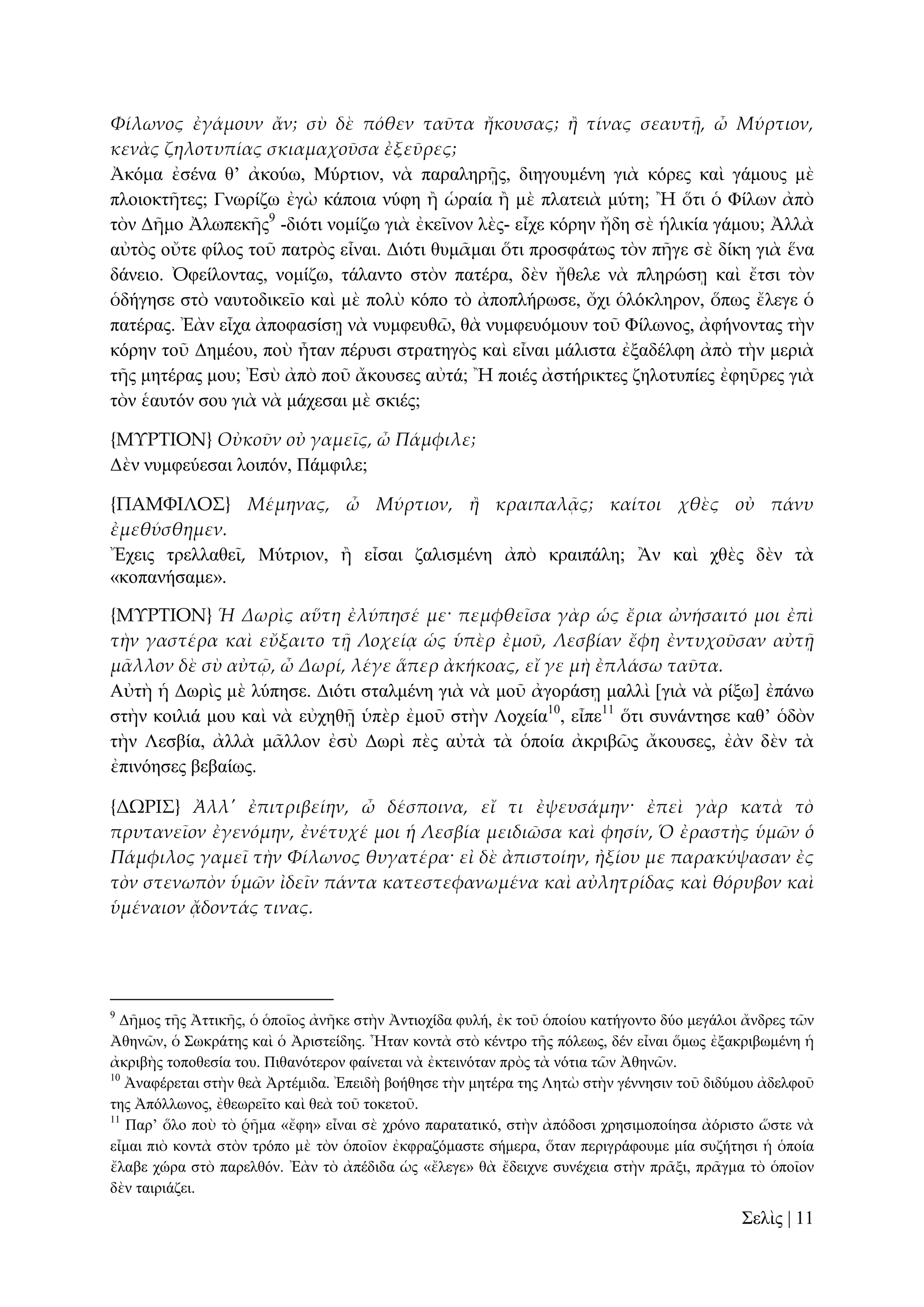 Φίλωνος ἐγάμουν ἄν; σὺ δὲ πόθεν ταῦτα ἤκουσας; ἥ τίνας σεαυτᾜ, ὦ Μύρτιον,
κενὰς ζηλοτυπίας σκιαμαχοῦσα ἐξεῦρες;
Ἀθόκα ἐζέλα ζ’ ἀθνύσ, Μύξηηνλ, λὰ παξαιεξῇο, δηεγνπκέλε γηὰ θόξεο θαὶ γάκνπο κὲ
πινηνθηῆηεο; Γλσξίδσ ἐγὼ θάπνηα λύθε ἢ ὡξαία ἢ κὲ πιαηεηὰ κύηε; Ἢ ὅηη ὁ Φίισλ ἀπὸ
ηὸλ Γῆκν Ἀισπεθῆο9 -δηόηη λνκίδσ γηὰ ἐθεῖλνλ ιὲο- εἶρε θόξελ ἤδε ζὲ ἡιηθία γάκνπ; Ἀιιὰ
αὐηὸο νὔηε θίινο ηνῦ παηξὸο εἶλαη. Γηόηη ζπκᾶκαη ὅηη πξνζθάησο ηὸλ πῆγε ζὲ δίθε γηὰ ἕλα
δάλεην. Ὀθείινληαο, λνκίδσ, ηάιαλην ζηὸλ παηέξα, δὲλ ἤζειε λὰ πιεξώζῃ θαὶ ἔηζη ηὸλ
ὁδήγεζε ζηὸ λαπηνδηθεῖν θαὶ κὲ πνιὺ θόπν ηὸ ἀπνπιήξσζε, ὄρη ὁιόθιεξνλ, ὅπσο ἔιεγε ὁ
παηέξαο. Ἐὰλ εἶρα ἀπνθαζίζῃ λὰ λπκθεπζῶ, ζὰ λπκθεπόκνπλ ηνῦ Φίισλνο, ἀθήλνληαο ηὴλ
θόξελ ηνῦ Γεκένπ, πνὺ ἦηαλ πέξπζη ζηξαηεγὸο θαὶ εἶλαη κάιηζηα ἐμαδέιθε ἀπὸ ηὴλ κεξηὰ
ηῆο κεηέξαο κνπ; Ἐζὺ ἀπὸ πνῦ ἄθνπζεο αὐηά; Ἢ πνηέο ἀζηήξηθηεο δεινηππίεο ἐθεῦξεο γηὰ
ηὸλ ἑαπηόλ ζνπ γηὰ λὰ κάρεζαη κὲ ζθηέο;
{ΜΤΡΣΙΟΝ} Οὐκοῦν οὐ γαμεῖς, ὦ Πάμφιλε;
Γὲλ λπκθεύεζαη ινηπόλ, Πάκθηιε;
{ΠΑΜΥΙΛΟ΢} Μέμηνας, ὦ Μύρτιον, ἥ κραιπαλᾶς; καίτοι χθὲς οὐ πάνυ
ἐμεθύσθημεν.
Ἔρεηο ηξειιαζεῖ, Μύηξηνλ, ἢ εἶζαη δαιηζκέλε ἀπὸ θξαηπάιε; Ἂλ θαὶ ρζὲο δὲλ ηὰ
«θνπαλήζακε».
{ΜΤΡΣΙΟΝ} Ἡ Δωρὶς αὕτη ἐλύπησέ με· πεμφθεῖσα γὰρ ὡς ἔρια ὠνήσαιτό μοι ἐπὶ
τὴν γαστέρα καὶ εὔξαιτο τᾜ Λοχείᾳ ὡς ὑπὲρ ἐμοῦ, Λεσβίαν ἔφη ἐντυχοῦσαν αὐτᾜ
μ᾵λλον δὲ σὺ αὐτ῵, ὦ Δωρί, λέγε ἅπερ ἀκήκοας, εἴ γε μὴ ἐπλάσω ταῦτα.
Αὐηὴ ἡ Γσξὶο κὲ ιύπεζε. Γηόηη ζηαικέλε γηὰ λὰ κνῦ ἀγνξάζῃ καιιὶ [γηὰ λὰ ξίμσ] ἐπάλσ
ζηὴλ θνηιηά κνπ θαὶ λὰ εὐρεζῇ ὑπὲξ ἐκνῦ ζηὴλ Λνρεία10, εἶπε11 ὅηη ζπλάληεζε θαζ’ ὁδὸλ
ηὴλ Λεζβία, ἀιιὰ κᾶιινλ ἐζὺ Γσξὶ πὲο αὐηὰ ηὰ ὁπνία ἀθξηβῶο ἄθνπζεο, ἐὰλ δὲλ ηὰ
ἐπηλόεζεο βεβαίσο.
{ΔΩΡΙ΢} Ἀλλ' ἐπιτριβείην, ὦ δέσποινα, εἴ τι ἐψευσάμην· ἐπεὶ γὰρ κατὰ τὸ
πρυτανεῖον ἐγενόμην, ἐνέτυχέ μοι ἡ Λεσβία μειδιῶσα καὶ φησίν, Ὁ ἐραστὴς ὑμῶν ὁ
Πάμφιλος γαμεῖ τὴν Φίλωνος θυγατέρα· εἰ δὲ ἀπιστοίην, ἠξίου με παρακύψασαν ἐς
τὸν στενωπὸν ὑμῶν ἰδεῖν πάντα κατεστεφανωμένα καὶ αὐλητρίδας καὶ θόρυβον καὶ
ὑμέναιον ᾄδοντάς τινας.

9

Γῆκνο ηῆο Ἀηηηθῆο, ὁ ὁπνῖνο ἀλῆθε ζηὴλ Ἀληηνρίδα θπιή, ἐθ ηνῦ ὁπνίνπ θαηήγνλην δύν κεγάινη ἄλδξεο ηῶλ
Ἀζελῶλ, ὁ ΢σθξάηεο θαὶ ὁ Ἀξηζηείδεο. Ἦηαλ θνληὰ ζηὸ θέληξν ηῆο πόιεσο, δέλ εἶλαη ὅκσο ἐμαθξηβσκέλε ἡ
ἀθξηβὴο ηνπνζεζία ηνπ. Πηζαλόηεξνλ θαίλεηαη λὰ ἐθηεηλόηαλ πξὸο ηὰ λόηηα ηῶλ Ἀζελῶλ.
10
Ἀλαθέξεηαη ζηὴλ ζεὰ Ἀξηέκηδα. Ἐπεηδὴ βνήζεζε ηὴλ κεηέξα ηεο Λεηὼ ζηὴλ γέλλεζηλ ηνῦ δηδύκνπ ἀδειθνῦ
ηεο Ἀπόιισλνο, ἐζεσξεῖην θαὶ ζεὰ ηνῦ ηνθεηνῦ.
11
Παξ’ ὅιν πνὺ ηὸ ῥῆκα «ἔθε» εἶλαη ζὲ ρξόλν παξαηαηηθό, ζηὴλ ἀπόδνζη ρξεζηκνπνίεζα ἀόξηζην ὥζηε λὰ
εἶκαη πηὸ θνληὰ ζηὸλ ηξόπν κὲ ηὸλ ὁπνῖνλ ἐθθξαδόκαζηε ζήκεξα, ὅηαλ πεξηγξάθνπκε κία ζπδήηεζη ἡ ὁπνία
ἔιαβε ρώξα ζηὸ παξειζόλ. Ἐὰλ ηὸ ἀπέδηδα ὡο «ἔιεγε» ζὰ ἔδεηρλε ζπλέρεηα ζηὴλ πξᾶμη, πξᾶγκα ηὸ ὁπνῖνλ
δὲλ ηαηξηάδεη.

΢ειὶο | 11

 
