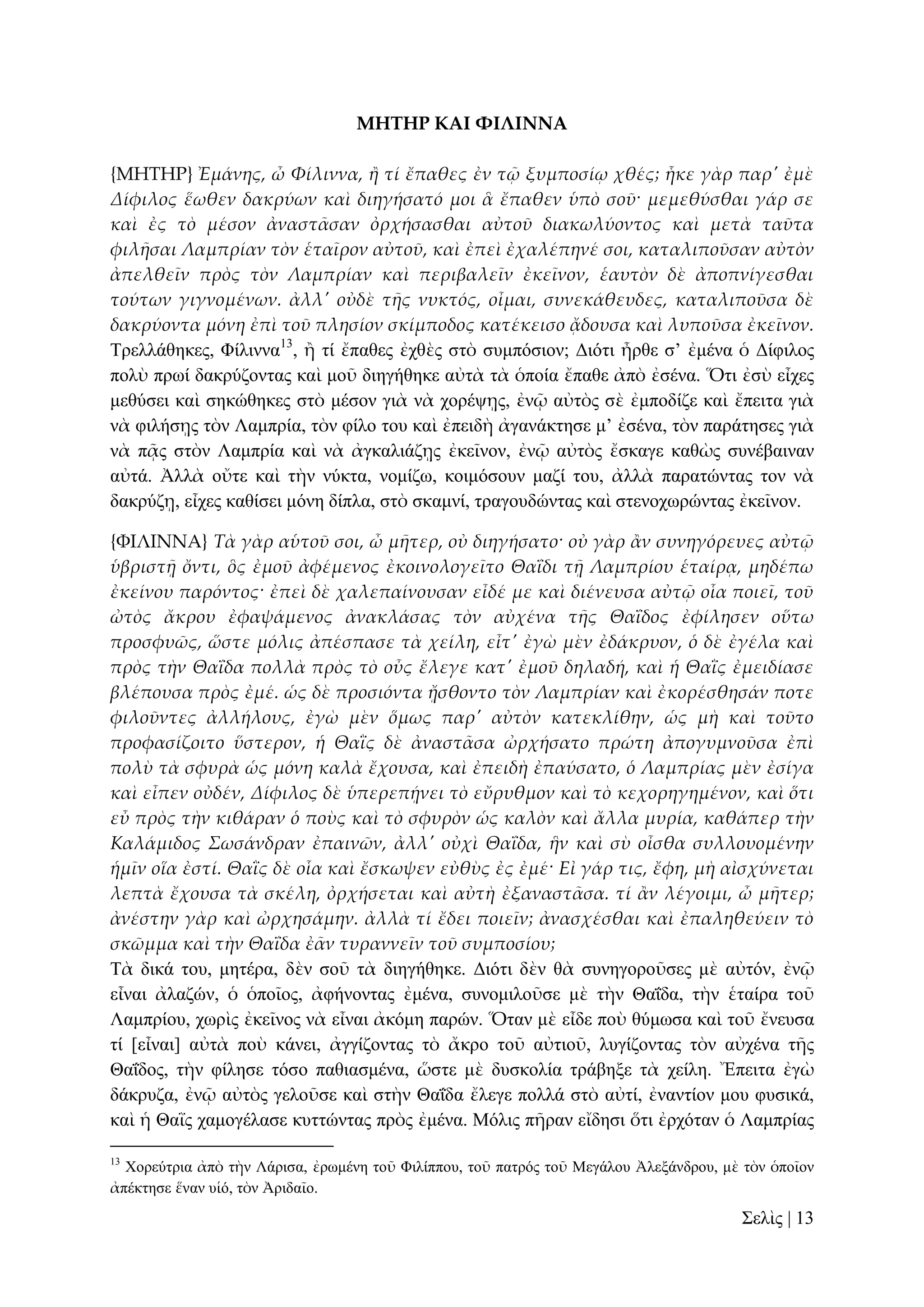 ΜΗΣΗΡ ΚΑΙ ΥΙΛΙΝΝΑ
{ΜΗΣΗΡ} Ἐμάνης, ὦ Φίλιννα, ἥ τί ἔπαθες ἐν τ῵ ξυμποσίῳ χθές; ἧκε γὰρ παρ' ἐμὲ
Δίφιλος ἕωθεν δακρύων καὶ διηγήσατό μοι ἃ ἔπαθεν ὑπὸ σοῦ· μεμεθύσθαι γάρ σε
καὶ ἐς τὸ μέσον ἀναστ᾵σαν ὀρχήσασθαι αὐτοῦ διακωλύοντος καὶ μετὰ ταῦτα
φιλᾛσαι Λαμπρίαν τὸν ἑταῖρον αὐτοῦ, καὶ ἐπεὶ ἐχαλέπηνέ σοι, καταλιποῦσαν αὐτὸν
ἀπελθεῖν πρὸς τὸν Λαμπρίαν καὶ περιβαλεῖν ἐκεῖνον, ἑαυτὸν δὲ ἀποπνίγεσθαι
τούτων γιγνομένων. ἀλλ' οὐδὲ τᾛς νυκτός, οἶμαι, συνεκάθευδες, καταλιποῦσα δὲ
δακρύοντα μόνη ἐπὶ τοῦ πλησίον σκίμποδος κατέκεισο ᾄδουσα καὶ λυποῦσα ἐκεῖνον.
Σξειιάζεθεο, Φίιηλλα13, ἢ ηί ἔπαζεο ἐρζὲο ζηὸ ζπκπόζηνλ; Γηόηη ἦξζε ζ’ ἐκέλα ὁ Γίθηινο
πνιὺ πξσί δαθξύδνληαο θαὶ κνῦ δηεγήζεθε αὐηὰ ηὰ ὁπνία ἔπαζε ἀπὸ ἐζέλα. Ὅηη ἐζὺ εἶρεο
κεζύζεη θαὶ ζεθώζεθεο ζηὸ κέζνλ γηὰ λὰ ρνξέςῃο, ἐλῷ αὐηὸο ζὲ ἐκπνδίδε θαὶ ἔπεηηα γηὰ
λὰ θηιήζῃο ηὸλ Λακπξία, ηὸλ θίιν ηνπ θαὶ ἐπεηδὴ ἀγαλάθηεζε κ’ ἐζέλα, ηὸλ παξάηεζεο γηὰ
λὰ πᾷο ζηὸλ Λακπξία θαὶ λὰ ἀγθαιηάδῃο ἐθεῖλνλ, ἐλῷ αὐηὸο ἔζθαγε θαζὼο ζπλέβαηλαλ
αὐηά. Ἀιιὰ νὔηε θαὶ ηὴλ λύθηα, λνκίδσ, θνηκόζνπλ καδί ηνπ, ἀιιὰ παξαηώληαο ηνλ λὰ
δαθξύδῃ, εἶρεο θαζίζεη κόλε δίπια, ζηὸ ζθακλί, ηξαγνπδώληαο θαὶ ζηελνρσξώληαο ἐθεῖλνλ.
{ΥΙΛΙΝΝΑ} Τὰ γὰρ αὑτοῦ σοι, ὦ μᾛτερ, οὐ διηγήσατο· οὐ γὰρ ἅν συνηγόρευες αὐτ῵
ὑβριστᾜ ὄντι, ὃς ἐμοῦ ἀφέμενος ἐκοινολογεῖτο ΘαἸδι τᾜ Λαμπρίου ἑταίρᾳ, μηδέπω
ἐκείνου παρόντος· ἐπεὶ δὲ χαλεπαίνουσαν εἶδέ με καὶ διένευσα αὐτ῵ οἷα ποιεῖ, τοῦ
ὠτὸς ἄκρου ἐφαψάμενος ἀνακλάσας τὸν αὐχένα τᾛς ΘαἸδος ἐφίλησεν οὕτω
προσφυῶς, ὥστε μόλις ἀπέσπασε τὰ χείλη, εἶτ' ἐγὼ μὲν ἐδάκρυον, ὁ δὲ ἐγέλα καὶ
πρὸς τὴν ΘαἸδα πολλὰ πρὸς τὸ οὖς ἔλεγε κατ' ἐμοῦ δηλαδή, καὶ ἡ ΘαἹς ἐμειδίασε
βλέπουσα πρὸς ἐμέ. ὡς δὲ προσιόντα ᾔσθοντο τὸν Λαμπρίαν καὶ ἐκορέσθησάν ποτε
φιλοῦντες ἀλλήλους, ἐγὼ μὲν ὅμως παρ' αὐτὸν κατεκλίθην, ὡς μὴ καὶ τοῦτο
προφασίζοιτο ὕστερον, ἡ ΘαἹς δὲ ἀναστ᾵σα ὠρχήσατο πρώτη ἀπογυμνοῦσα ἐπὶ
πολὺ τὰ σφυρὰ ὡς μόνη καλὰ ἔχουσα, καὶ ἐπειδὴ ἐπαύσατο, ὁ Λαμπρίας μὲν ἐσίγα
καὶ εἶπεν οὐδέν, Δίφιλος δὲ ὑπερεπᾚνει τὸ εὔρυθμον καὶ τὸ κεχορηγημένον, καὶ ὅτι
εὖ πρὸς τὴν κιθάραν ὁ ποὺς καὶ τὸ σφυρὸν ὡς καλὸν καὶ ἄλλα μυρία, καθάπερ τὴν
Καλάμιδος Σωσάνδραν ἐπαινῶν, ἀλλ' οὐχὶ ΘαἸδα, ἣν καὶ σὺ οἶσθα συλλουομένην
ἡμῖν οἵα ἐστί. ΘαἹς δὲ οἷα καὶ ἔσκωψεν εὐθὺς ἐς ἐμέ· Εἰ γάρ τις, ἔφη, μὴ αἰσχύνεται
λεπτὰ ἔχουσα τὰ σκέλη, ὀρχήσεται καὶ αὐτὴ ἐξαναστ᾵σα. τί ἅν λέγοιμι, ὦ μᾛτερ;
ἀνέστην γὰρ καὶ ὠρχησάμην. ἀλλὰ τί ἔδει ποιεῖν; ἀνασχέσθαι καὶ ἐπαληθεύειν τὸ
σκῶμμα καὶ τὴν ΘαἸδα ἐ᾵ν τυραννεῖν τοῦ συμποσίου;
Σὰ δηθά ηνπ, κεηέξα, δὲλ ζνῦ ηὰ δηεγήζεθε. Γηόηη δὲλ ζὰ ζπλεγνξνῦζεο κὲ αὐηόλ, ἐλῷ
εἶλαη ἀιαδώλ, ὁ ὁπνῖνο, ἀθήλνληαο ἐκέλα, ζπλνκηινῦζε κὲ ηὴλ Θαΐδα, ηὴλ ἑηαίξα ηνῦ
Λακπξίνπ, ρσξὶο ἐθεῖλνο λὰ εἶλαη ἀθόκε παξώλ. Ὅηαλ κὲ εἶδε πνὺ ζύκσζα θαὶ ηνῦ ἔλεπζα
ηί [εἶλαη] αὐηὰ πνὺ θάλεη, ἀγγίδνληαο ηὸ ἄθξν ηνῦ αὐηηνῦ, ιπγίδνληαο ηὸλ αὐρέλα ηῆο
Θαΐδνο, ηὴλ θίιεζε ηόζν παζηαζκέλα, ὥζηε κὲ δπζθνιία ηξάβεμε ηὰ ρείιε. Ἔπεηηα ἐγὼ
δάθξπδα, ἐλῷ αὐηὸο γεινῦζε θαὶ ζηὴλ Θαΐδα ἔιεγε πνιιά ζηὸ αὐηί, ἐλαληίνλ κνπ θπζηθά,
θαὶ ἡ Θαῒο ρακνγέιαζε θπηηώληαο πξὸο ἐκέλα. Μόιηο πῆξαλ εἴδεζη ὅηη ἐξρόηαλ ὁ Λακπξίαο
13

Υνξεύηξηα ἀπὸ ηὴλ Λάξηζα, ἐξσκέλε ηνῦ Φηιίππνπ, ηνῦ παηξόο ηνῦ Μεγάινπ Ἀιεμάλδξνπ, κὲ ηὸλ ὁπνῖνλ
ἀπέθηεζε ἕλαλ πἱό, ηὸλ Ἀξηδαῖν.

΢ειὶο | 13

 