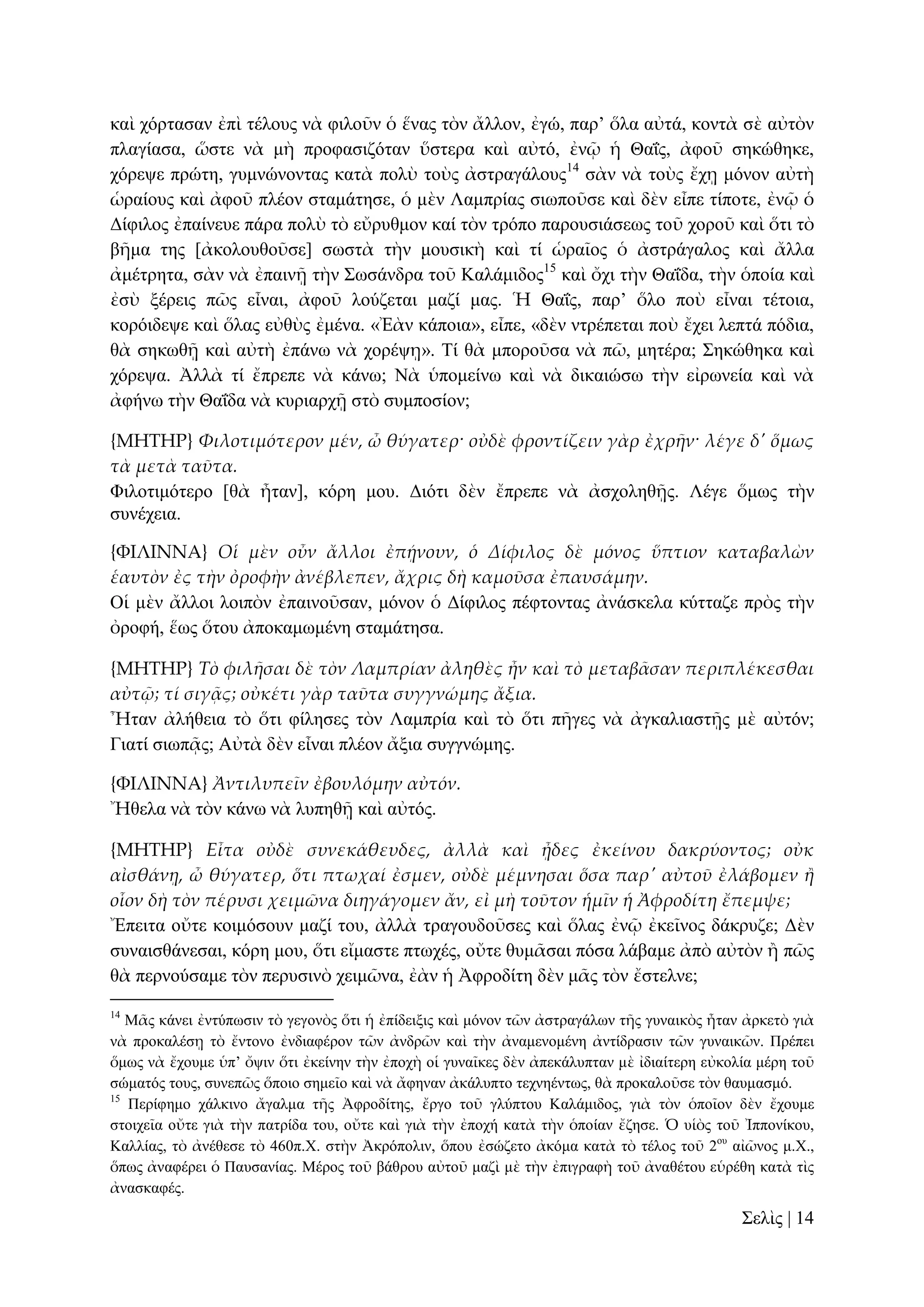 θαὶ ρόξηαζαλ ἐπὶ ηέινπο λὰ θηινῦλ ὁ ἕλαο ηὸλ ἄιινλ, ἐγώ, παξ’ ὅια αὐηά, θνληὰ ζὲ αὐηὸλ
πιαγίαζα, ὥζηε λὰ κὴ πξνθαζηδόηαλ ὕζηεξα θαὶ αὐηό, ἐλῷ ἡ Θαΐο, ἀθνῦ ζεθώζεθε,
ρόξεςε πξώηε, γπκλώλνληαο θαηὰ πνιὺ ηνὺο ἀζηξαγάινπο14 ζὰλ λὰ ηνὺο ἔρῃ κόλνλ αὐηὴ
ὡξαίνπο θαὶ ἀθνῦ πιένλ ζηακάηεζε, ὁ κὲλ Λακπξίαο ζησπνῦζε θαὶ δὲλ εἶπε ηίπνηε, ἐλῷ ὁ
Γίθηινο ἐπαίλεπε πάξα πνιὺ ηὸ εὔξπζκνλ θαί ηὸλ ηξόπν παξνπζηάζεσο ηνῦ ρνξνῦ θαὶ ὅηη ηὸ
βῆκα ηεο [ἀθνινπζνῦζε] ζσζηὰ ηὴλ κνπζηθὴ θαὶ ηί ὡξαῖνο ὁ ἀζηξάγαινο θαὶ ἄιια
ἀκέηξεηα, ζὰλ λὰ ἐπαηλῇ ηὴλ ΢σζάλδξα ηνῦ Καιάκηδνο15 θαὶ ὄρη ηὴλ Θαΐδα, ηὴλ ὁπνία θαὶ
ἐζὺ μέξεηο πῶο εἶλαη, ἀθνῦ ινύδεηαη καδί καο. Ἡ Θαΐο, παξ’ ὅιν πνὺ εἶλαη ηέηνηα,
θνξόηδεςε θαὶ ὅιαο εὐζὺο ἐκέλα. «Ἐὰλ θάπνηα», εἶπε, «δὲλ ληξέπεηαη πνὺ ἔρεη ιεπηά πόδηα,
ζὰ ζεθσζῇ θαὶ αὐηὴ ἐπάλσ λὰ ρνξέςῃ». Σί ζὰ κπνξνῦζα λὰ πῶ, κεηέξα; ΢εθώζεθα θαὶ
ρόξεςα. Ἀιιὰ ηί ἔπξεπε λὰ θάλσ; Νὰ ὑπνκείλσ θαὶ λὰ δηθαηώζσ ηὴλ εἰξσλεία θαὶ λὰ
ἀθήλσ ηὴλ Θαΐδα λὰ θπξηαξρῇ ζηὸ ζπκπνζίνλ;
{ΜΗΣΗΡ} Φιλοτιμότερον μέν, ὦ θύγατερ· οὐδὲ φροντίζειν γὰρ ἐχρᾛν· λέγε δ' ὅμως
τὰ μετὰ ταῦτα.
Φηινηηκόηεξν [ζὰ ἦηαλ], θόξε κνπ. Γηόηη δὲλ ἔπξεπε λὰ ἀζρνιεζῇο. Λέγε ὅκσο ηὴλ
ζπλέρεηα.
{ΥΙΛΙΝΝΑ} Οἱ μὲν οὖν ἄλλοι ἐπᾚνουν, ὁ Δίφιλος δὲ μόνος ὕπτιον καταβαλὼν
ἑαυτὸν ἐς τὴν ὀροφὴν ἀνέβλεπεν, ἄχρις δὴ καμοῦσα ἐπαυσάμην.
Οἱ κὲλ ἄιινη ινηπὸλ ἐπαηλνῦζαλ, κόλνλ ὁ Γίθηινο πέθηνληαο ἀλάζθεια θύηηαδε πξὸο ηὴλ
ὀξνθή, ἕσο ὅηνπ ἀπνθακσκέλε ζηακάηεζα.
{ΜΗΣΗΡ} Τὸ φιλᾛσαι δὲ τὸν Λαμπρίαν ἀληθὲς ἦν καὶ τὸ μεταβ᾵σαν περιπλέκεσθαι
αὐτ῵; τί σιγᾶς; οὐκέτι γὰρ ταῦτα συγγνώμης ἄξια.
Ἦηαλ ἀιήζεηα ηὸ ὅηη θίιεζεο ηὸλ Λακπξία θαὶ ηὸ ὅηη πῆγεο λὰ ἀγθαιηαζηῇο κὲ αὐηόλ;
Γηαηί ζησπᾷο; Αὐηὰ δὲλ εἶλαη πιένλ ἄμηα ζπγγλώκεο.
{ΥΙΛΙΝΝΑ} Ἀντιλυπεῖν ἐβουλόμην αὐτόν.
Ἤζεια λὰ ηὸλ θάλσ λὰ ιππεζῇ θαὶ αὐηόο.
{ΜΗΣΗΡ} Εἶτα οὐδὲ συνεκάθευδες, ἀλλὰ καὶ ᾖδες ἐκείνου δακρύοντος; οὐκ
αἰσθάνᾙ, ὦ θύγατερ, ὅτι πτωχαί ἐσμεν, οὐδὲ μέμνησαι ὅσα παρ' αὐτοῦ ἐλάβομεν ἥ
οἷον δὴ τὸν πέρυσι χειμῶνα διηγάγομεν ἄν, εἰ μὴ τοῦτον ἡμῖν ἡ Ἀφροδίτη ἔπεμψε;
Ἔπεηηα νὔηε θνηκόζνπλ καδί ηνπ, ἀιιὰ ηξαγνπδνῦζεο θαὶ ὅιαο ἐλῷ ἐθεῖλνο δάθξπδε; Γὲλ
ζπλαηζζάλεζαη, θόξε κνπ, ὅηη εἴκαζηε πησρέο, νὔηε ζπκᾶζαη πόζα ιάβακε ἀπὸ αὐηὸλ ἢ πῶο
ζὰ πεξλνύζακε ηὸλ πεξπζηλὸ ρεηκῶλα, ἐὰλ ἡ Ἀθξνδίηε δὲλ κᾶο ηὸλ ἔζηειλε;
14

Μᾶο θάλεη ἐληύπσζηλ ηὸ γεγνλὸο ὅηη ἡ ἐπίδεημηο θαὶ κόλνλ ηῶλ ἀζηξαγάισλ ηῆο γπλαηθὸο ἦηαλ ἀξθεηὸ γηὰ
λὰ πξνθαιέζῃ ηὸ ἔληνλν ἐλδηαθέξνλ ηῶλ ἀλδξῶλ θαὶ ηὴλ ἀλακελνκέλε ἀληίδξαζηλ ηῶλ γπλαηθῶλ. Πξέπεη
ὅκσο λὰ ἔρνπκε ὑπ’ ὄςηλ ὅηη ἐθείλελ ηὴλ ἐπνρὴ νἱ γπλαῖθεο δὲλ ἀπεθάιππηαλ κὲ ἰδηαίηεξε εὐθνιία κέξε ηνῦ
ζώκαηόο ηνπο, ζπλεπῶο ὅπνην ζεκεῖν θαὶ λὰ ἄθελαλ ἀθάιππην ηερλεέλησο, ζὰ πξνθαινῦζε ηὸλ ζαπκαζκό.
15
Πεξίθεκν ράιθηλν ἄγαικα ηῆο Ἀθξνδίηεο, ἔξγν ηνῦ γιύπηνπ Καιάκηδνο, γηὰ ηὸλ ὁπνῖνλ δὲλ ἔρνπκε
ζηνηρεῖα νὔηε γηὰ ηὴλ παηξίδα ηνπ, νὔηε θαὶ γηὰ ηὴλ ἐπνρή θαηὰ ηὴλ ὁπνίαλ ἔδεζε. Ὁ πἱὸο ηνῦ Ἰππνλίθνπ,
Καιιίαο, ηὸ ἀλέζεζε ηὸ 460π.Υ. ζηὴλ Ἀθξόπνιηλ, ὅπνπ ἐζώδεην ἀθόκα θαηὰ ηὸ ηέινο ηνῦ 2νπ αἰῶλνο κ.Υ.,
ὅπσο ἀλαθέξεη ὁ Παπζαλίαο. Μέξνο ηνῦ βάζξνπ αὐηνῦ καδὶ κὲ ηὴλ ἐπηγξαθὴ ηνῦ ἀλαζέηνπ εὑξέζε θαηὰ ηὶο
ἀλαζθαθέο.

΢ειὶο | 14

 