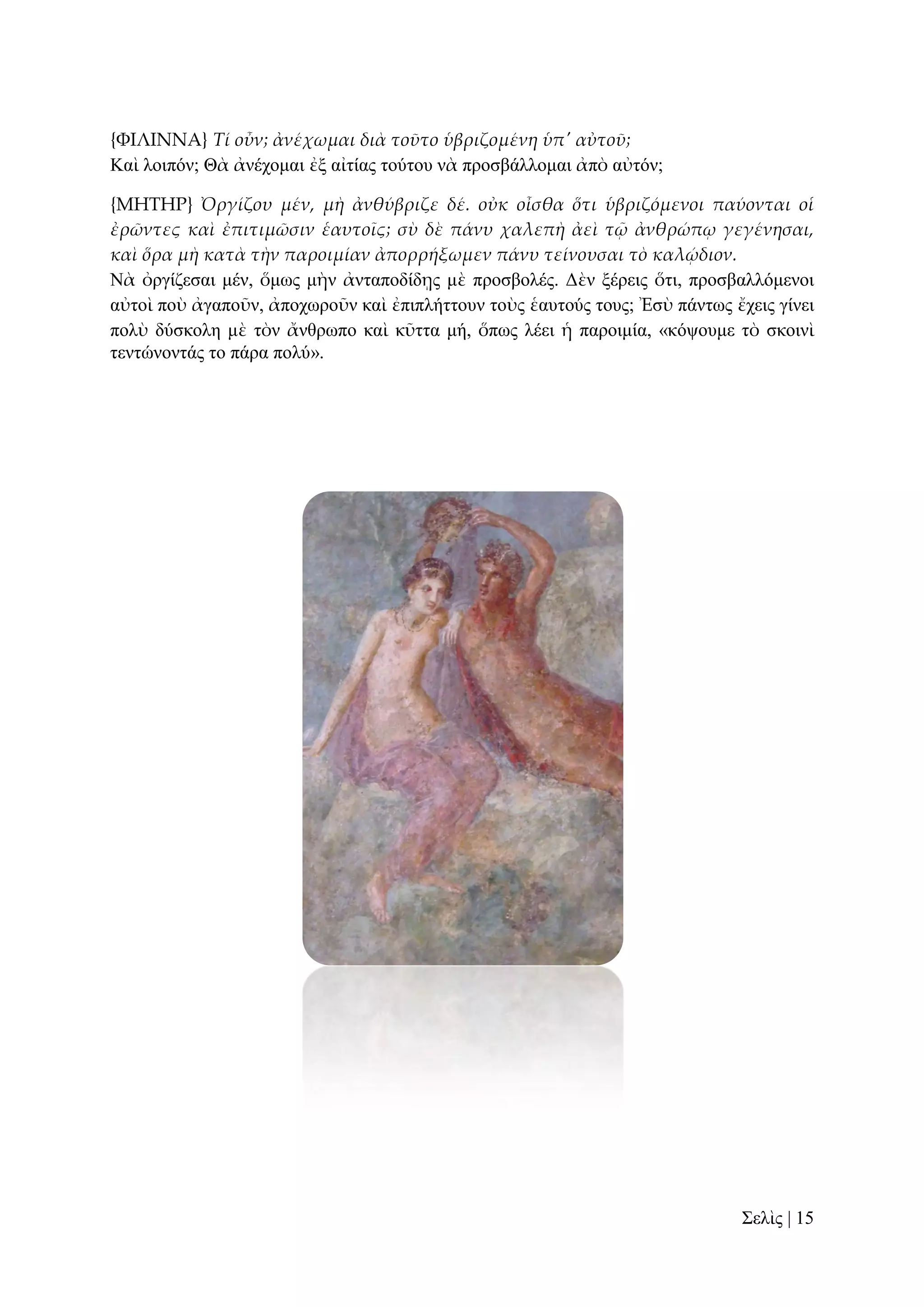 {ΥΙΛΙΝΝΑ} Τί οὖν; ἀνέχωμαι διὰ τοῦτο ὑβριζομένη ὑπ' αὐτοῦ;
Καὶ ινηπόλ; Θὰ ἀλέρνκαη ἐμ αἰηίαο ηνύηνπ λὰ πξνζβάιινκαη ἀπὸ αὐηόλ;
{ΜΗΣΗΡ} Ὀργίζου μέν, μὴ ἀνθύβριζε δέ. οὐκ οἶσθα ὅτι ὑβριζόμενοι παύονται οἱ
ἐρῶντες καὶ ἐπιτιμῶσιν ἑαυτοῖς; σὺ δὲ πάνυ χαλεπὴ ἀεὶ τ῵ ἀνθρώπῳ γεγένησαι,
καὶ ὅρα μὴ κατὰ τὴν παροιμίαν ἀπορρήξωμεν πάνυ τείνουσαι τὸ καλῴδιον.
Νὰ ὀξγίδεζαη κέλ, ὅκσο κὴλ ἀληαπνδίδῃο κὲ πξνζβνιέο. Γὲλ μέξεηο ὅηη, πξνζβαιιόκελνη
αὐηνὶ πνὺ ἀγαπνῦλ, ἀπνρσξνῦλ θαὶ ἐπηπιήηηνπλ ηνὺο ἑαπηνύο ηνπο; Ἐζὺ πάλησο ἔρεηο γίλεη
πνιὺ δύζθνιε κὲ ηὸλ ἄλζξσπν θαὶ θῦηηα κή, ὅπσο ιέεη ἡ παξνηκία, «θόςνπκε ηὸ ζθνηλὶ
ηεληώλνληάο ην πάξα πνιύ».

΢ειὶο | 15

 